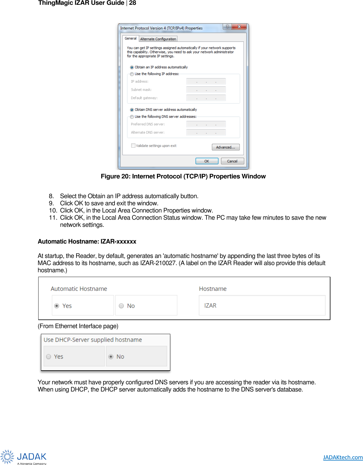 ThingMagic IZAR User Guide | 28       Figure 20: Internet Protocol (TCP/IP) Properties Window  8. Select the Obtain an IP address automatically button. 9. Click OK to save and exit the window. 10. Click OK, in the Local Area Connection Properties window. 11. Click OK, in the Local Area Connection Status window. The PC may take few minutes to save the new network settings.  Automatic Hostname: IZAR-xxxxxx  At startup, the Reader, by default, generates an &apos;automatic hostname&apos; by appending the last three bytes of its MAC address to its hostname, such as IZAR-210027. (A label on the IZAR Reader will also provide this default hostname.)  (From Ethernet Interface page)  Your network must have properly configured DNS servers if you are accessing the reader via its hostname. When using DHCP, the DHCP server automatically adds the hostname to the DNS server&apos;s database.   