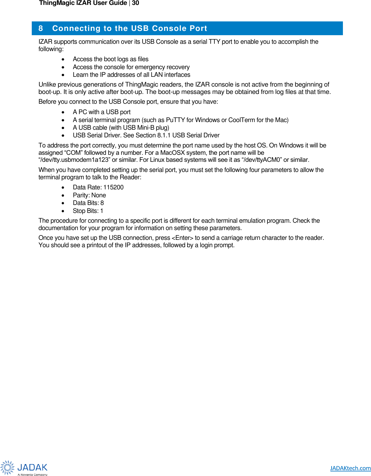 ThingMagic IZAR User Guide | 30      8  Connecting to the USB Console Port IZAR supports communication over its USB Console as a serial TTY port to enable you to accomplish the following:  Access the boot logs as files  Access the console for emergency recovery  Learn the IP addresses of all LAN interfaces Unlike previous generations of ThingMagic readers, the IZAR console is not active from the beginning of boot-up. It is only active after boot-up. The boot-up messages may be obtained from log files at that time. Before you connect to the USB Console port, ensure that you have:  A PC with a USB port  A serial terminal program (such as PuTTY for Windows or CoolTerm for the Mac)  A USB cable (with USB Mini-B plug)  USB Serial Driver. See Section 8.1.1 USB Serial Driver To address the port correctly, you must determine the port name used by the host OS. On Windows it will be assigned “COM” followed by a number. For a MacOSX system, the port name will be “/dev/tty.usbmodem1a123” or similar. For Linux based systems will see it as “/dev/ttyACM0” or similar. When you have completed setting up the serial port, you must set the following four parameters to allow the terminal program to talk to the Reader:   Data Rate: 115200   Parity: None   Data Bits: 8   Stop Bits: 1 The procedure for connecting to a specific port is different for each terminal emulation program. Check the documentation for your program for information on setting these parameters. Once you have set up the USB connection, press &lt;Enter&gt; to send a carriage return character to the reader. You should see a printout of the IP addresses, followed by a login prompt. 