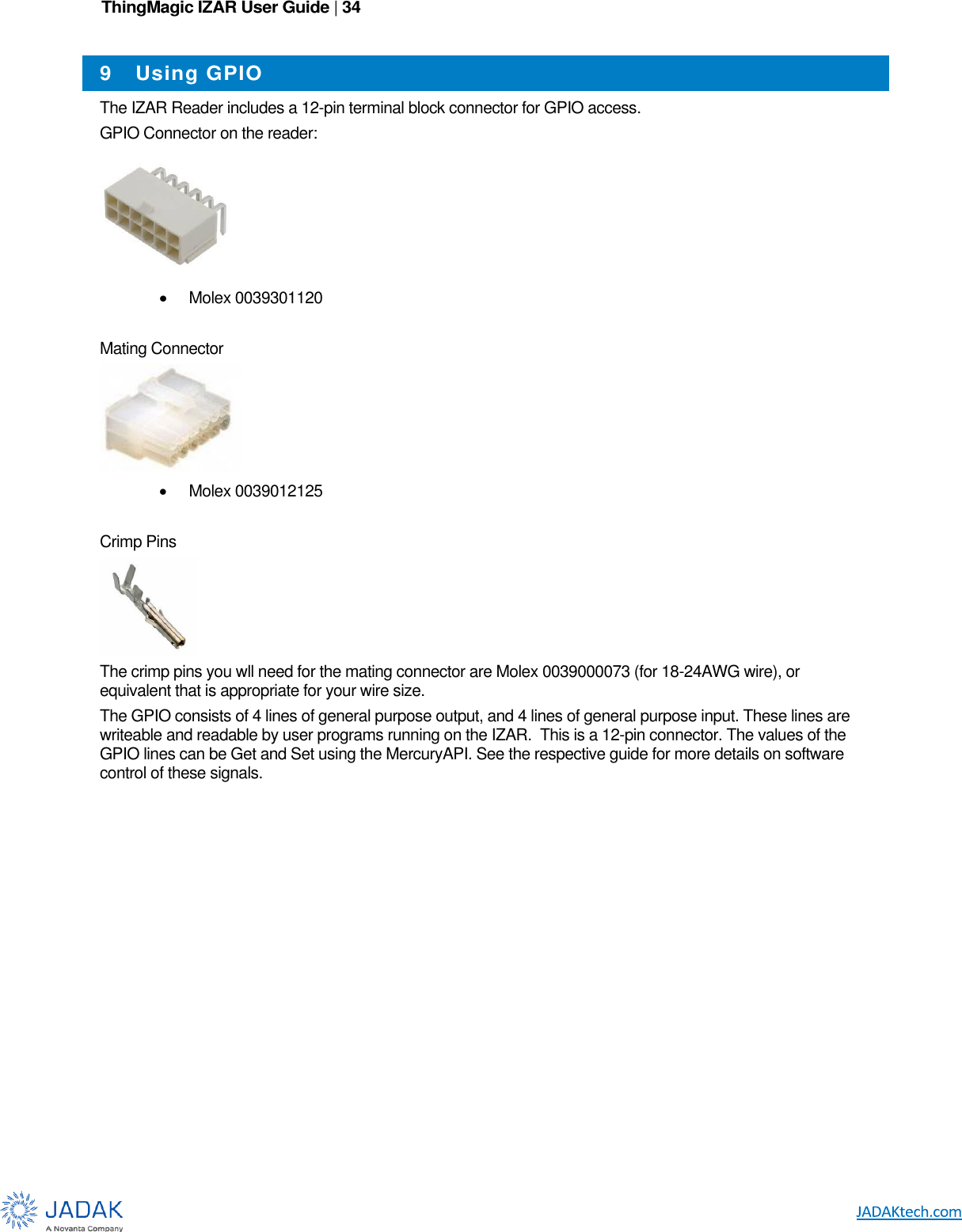 ThingMagic IZAR User Guide | 34      9  Using GPIO The IZAR Reader includes a 12-pin terminal block connector for GPIO access. GPIO Connector on the reader:   Molex 0039301120  Mating Connector    Molex 0039012125  Crimp Pins  The crimp pins you wll need for the mating connector are Molex 0039000073 (for 18-24AWG wire), or equivalent that is appropriate for your wire size. The GPIO consists of 4 lines of general purpose output, and 4 lines of general purpose input. These lines are writeable and readable by user programs running on the IZAR.  This is a 12-pin connector. The values of the GPIO lines can be Get and Set using the MercuryAPI. See the respective guide for more details on software control of these signals.  