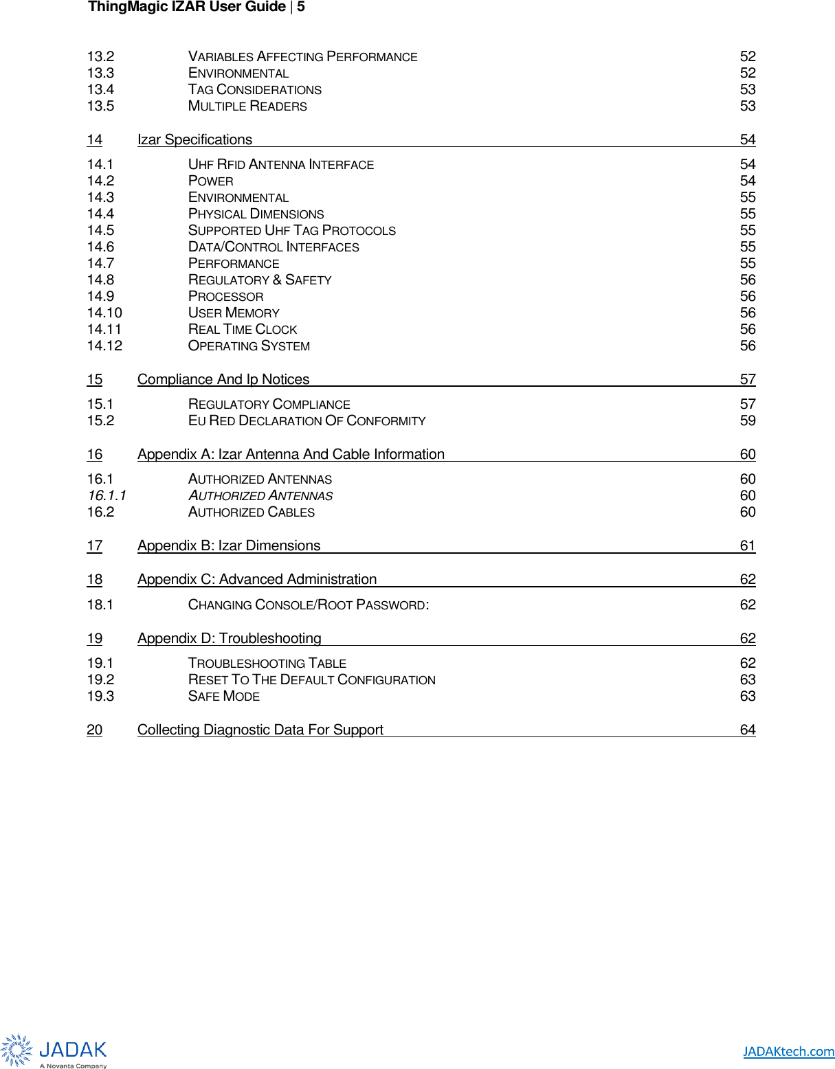 ThingMagic IZAR User Guide | 5      13.2 VARIABLES AFFECTING PERFORMANCE 52 13.3 ENVIRONMENTAL 52 13.4 TAG CONSIDERATIONS 53 13.5 MULTIPLE READERS 53 14 Izar Specifications  54 14.1 UHF RFID ANTENNA INTERFACE 54 14.2 POWER 54 14.3 ENVIRONMENTAL 55 14.4 PHYSICAL DIMENSIONS 55 14.5 SUPPORTED UHF TAG PROTOCOLS 55 14.6 DATA/CONTROL INTERFACES 55 14.7 PERFORMANCE 55 14.8 REGULATORY &amp; SAFETY 56 14.9 PROCESSOR 56 14.10 USER MEMORY 56 14.11 REAL TIME CLOCK 56 14.12 OPERATING SYSTEM 56 15 Compliance And Ip Notices  57 15.1 REGULATORY COMPLIANCE 57 15.2 EU RED DECLARATION OF CONFORMITY 59 16 Appendix A: Izar Antenna And Cable Information  60 16.1 AUTHORIZED ANTENNAS 60 16.1.1 AUTHORIZED ANTENNAS 60 16.2 AUTHORIZED CABLES 60 17 Appendix B: Izar Dimensions  61 18 Appendix C: Advanced Administration  62 18.1 CHANGING CONSOLE/ROOT PASSWORD:  62 19 Appendix D: Troubleshooting  62 19.1 TROUBLESHOOTING TABLE 62 19.2 RESET TO THE DEFAULT CONFIGURATION 63 19.3 SAFE MODE 63 20 Collecting Diagnostic Data For Support  64    