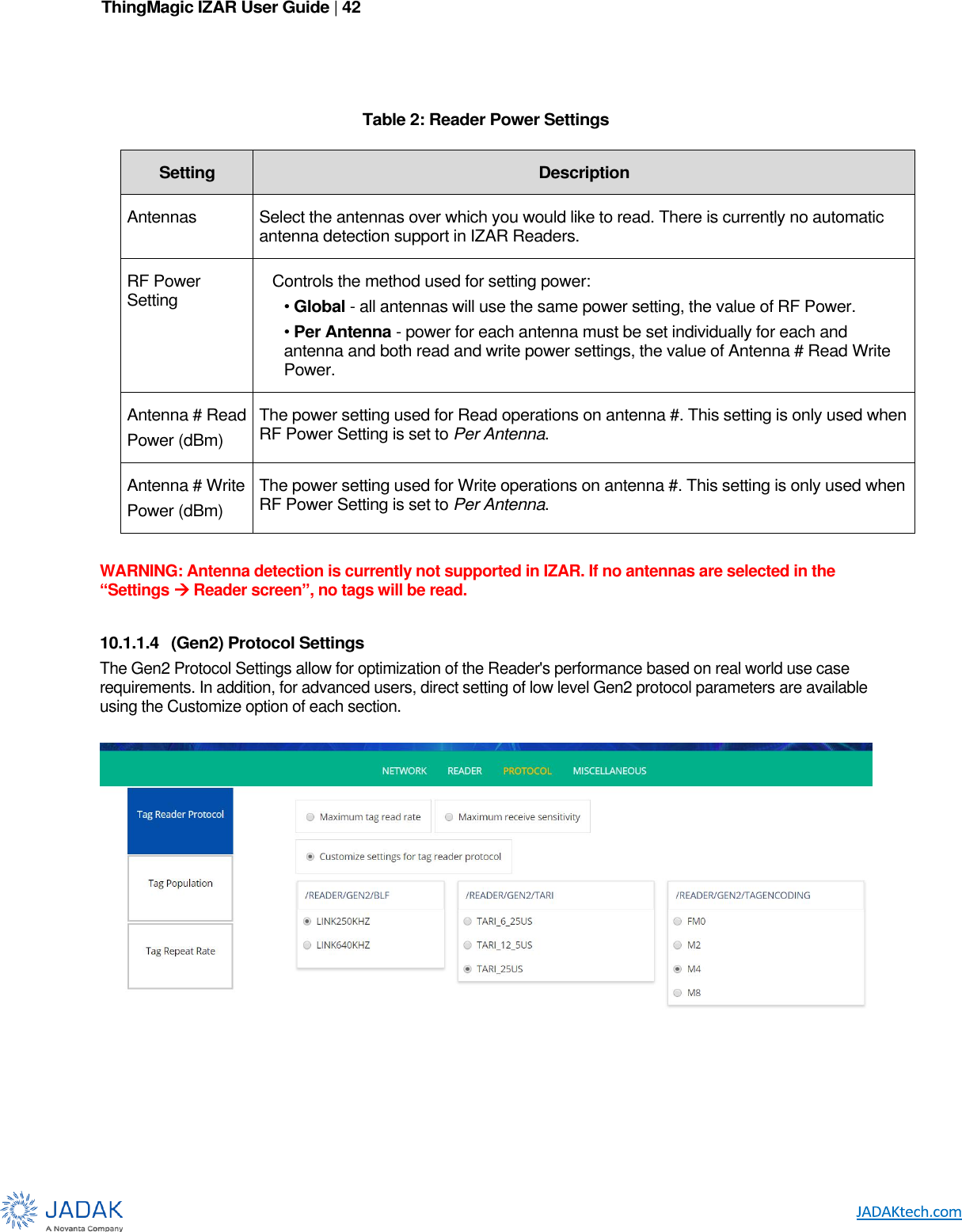 ThingMagic IZAR User Guide | 42        Table 2: Reader Power Settings  WARNING: Antenna detection is currently not supported in IZAR. If no antennas are selected in the “Settings  Reader screen”, no tags will be read.  10.1.1.4  (Gen2) Protocol Settings The Gen2 Protocol Settings allow for optimization of the Reader&apos;s performance based on real world use case requirements. In addition, for advanced users, direct setting of low level Gen2 protocol parameters are available using the Customize option of each section.        Setting Description Antennas Select the antennas over which you would like to read. There is currently no automatic antenna detection support in IZAR Readers. RF Power Setting Controls the method used for setting power: • Global - all antennas will use the same power setting, the value of RF Power. • Per Antenna - power for each antenna must be set individually for each and antenna and both read and write power settings, the value of Antenna # Read Write Power. Antenna # Read Power (dBm) The power setting used for Read operations on antenna #. This setting is only used when RF Power Setting is set to Per Antenna. Antenna # Write Power (dBm) The power setting used for Write operations on antenna #. This setting is only used when RF Power Setting is set to Per Antenna. 