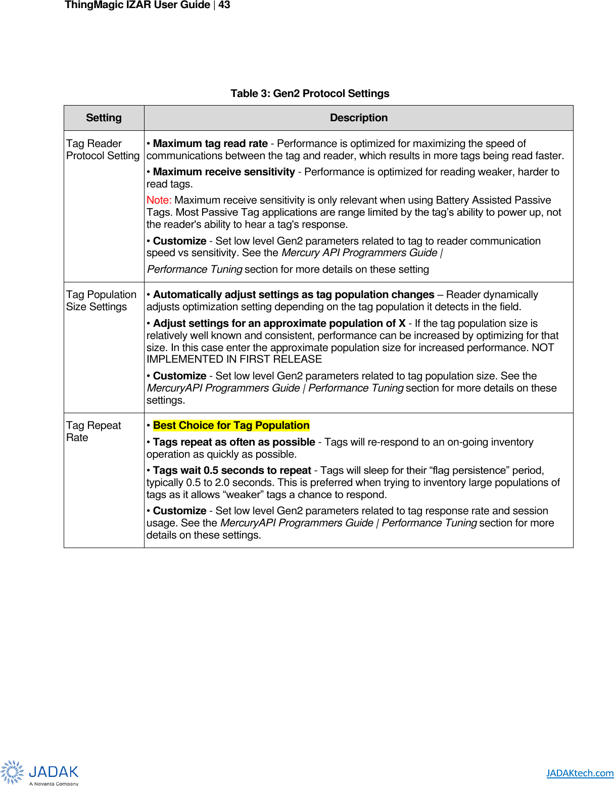 ThingMagic IZAR User Guide | 43         Table 3: Gen2 Protocol Settings Setting Description Tag Reader Protocol Setting • Maximum tag read rate - Performance is optimized for maximizing the speed of communications between the tag and reader, which results in more tags being read faster. • Maximum receive sensitivity - Performance is optimized for reading weaker, harder to read tags. Note: Maximum receive sensitivity is only relevant when using Battery Assisted Passive Tags. Most Passive Tag applications are range limited by the tag’s ability to power up, not the reader&apos;s ability to hear a tag&apos;s response. • Customize - Set low level Gen2 parameters related to tag to reader communication speed vs sensitivity. See the Mercury API Programmers Guide | Performance Tuning section for more details on these setting Tag Population Size Settings • Automatically adjust settings as tag population changes – Reader dynamically adjusts optimization setting depending on the tag population it detects in the field. • Adjust settings for an approximate population of X - If the tag population size is relatively well known and consistent, performance can be increased by optimizing for that size. In this case enter the approximate population size for increased performance. NOT IMPLEMENTED IN FIRST RELEASE • Customize - Set low level Gen2 parameters related to tag population size. See the MercuryAPI Programmers Guide | Performance Tuning section for more details on these settings. Tag Repeat Rate • Best Choice for Tag Population • Tags repeat as often as possible - Tags will re-respond to an on-going inventory operation as quickly as possible. • Tags wait 0.5 seconds to repeat - Tags will sleep for their “flag persistence” period, typically 0.5 to 2.0 seconds. This is preferred when trying to inventory large populations of tags as it allows “weaker” tags a chance to respond. • Customize - Set low level Gen2 parameters related to tag response rate and session usage. See the MercuryAPI Programmers Guide | Performance Tuning section for more details on these settings.         