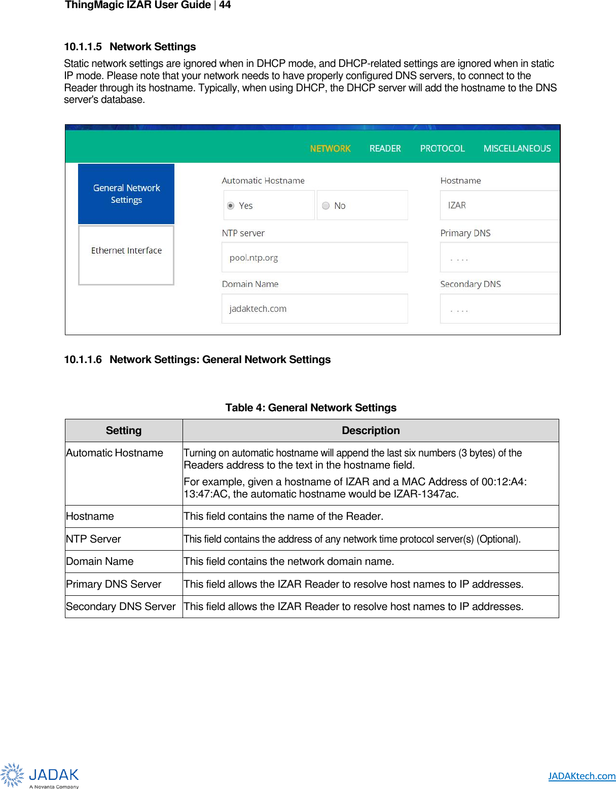 ThingMagic IZAR User Guide | 44       10.1.1.5  Network Settings Static network settings are ignored when in DHCP mode, and DHCP-related settings are ignored when in static IP mode. Please note that your network needs to have properly configured DNS servers, to connect to the Reader through its hostname. Typically, when using DHCP, the DHCP server will add the hostname to the DNS server&apos;s database.    10.1.1.6  Network Settings: General Network Settings   Table 4: General Network Settings Setting Description Automatic  Hostname Turning on automatic hostname will append the last six numbers (3 bytes) of the Readers address to the text in the hostname field. For example, given a hostname of IZAR and a MAC Address of 00:12:A4: 13:47:AC, the automatic hostname would be IZAR-1347ac. Hostname This field contains the name of the Reader. NTP Server This field contains the address of any network time protocol server(s) (Optional). Domain Name This field contains the network domain name. Primary DNS  Server This field allows the IZAR Reader to resolve host names to IP addresses. Secondary DNS Server This field allows the IZAR Reader to resolve host names to IP addresses.      