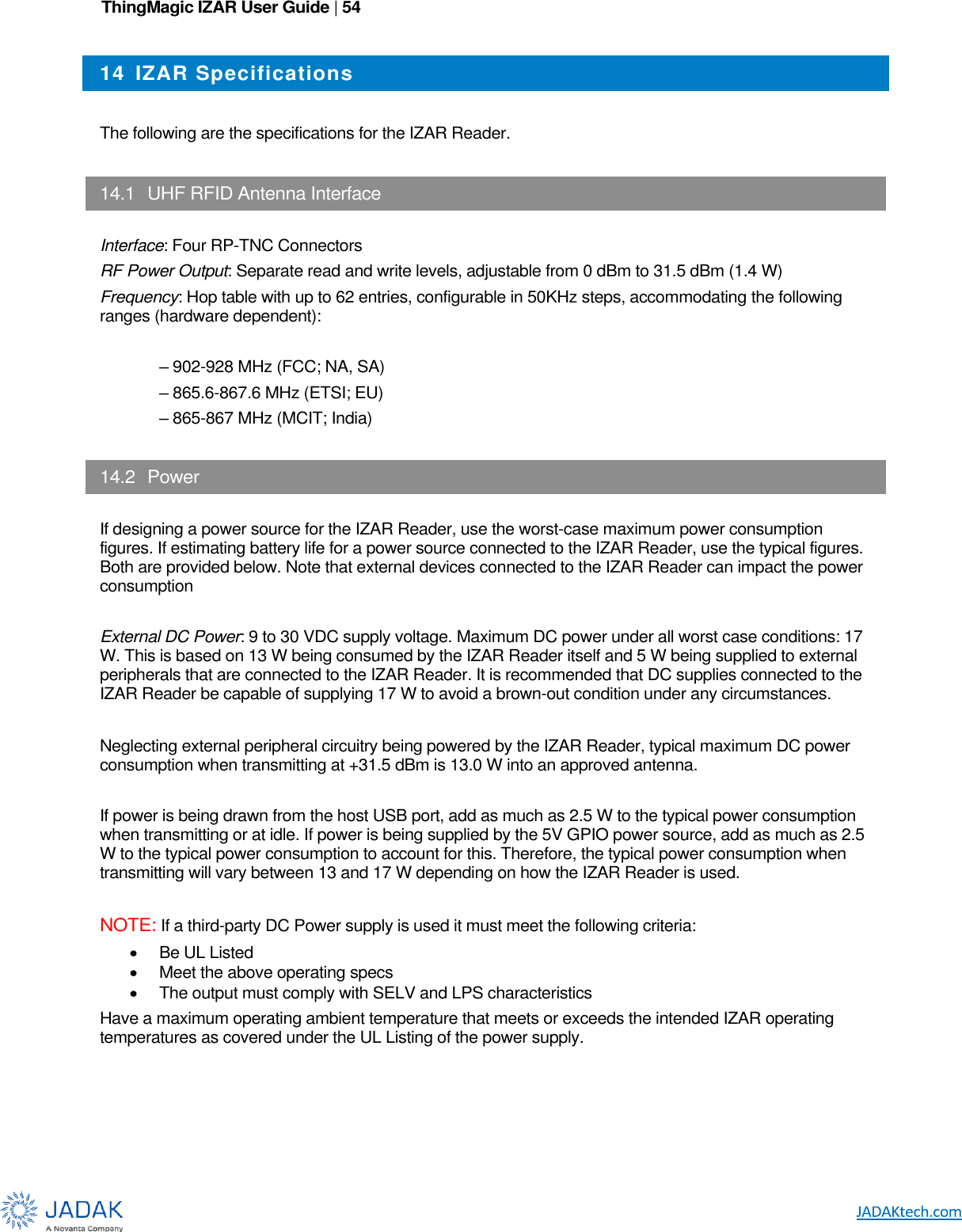 ThingMagic IZAR User Guide | 54      14  IZAR Specifications  The following are the specifications for the IZAR Reader.  14.1  UHF RFID Antenna Interface  Interface: Four RP-TNC Connectors RF Power Output: Separate read and write levels, adjustable from 0 dBm to 31.5 dBm (1.4 W) Frequency: Hop table with up to 62 entries, configurable in 50KHz steps, accommodating the following ranges (hardware dependent):  – 902-928 MHz (FCC; NA, SA) – 865.6-867.6 MHz (ETSI; EU) – 865-867 MHz (MCIT; India)  14.2  Power  If designing a power source for the IZAR Reader, use the worst-case maximum power consumption figures. If estimating battery life for a power source connected to the IZAR Reader, use the typical figures. Both are provided below. Note that external devices connected to the IZAR Reader can impact the power consumption  External DC Power: 9 to 30 VDC supply voltage. Maximum DC power under all worst case conditions: 17 W. This is based on 13 W being consumed by the IZAR Reader itself and 5 W being supplied to external peripherals that are connected to the IZAR Reader. It is recommended that DC supplies connected to the IZAR Reader be capable of supplying 17 W to avoid a brown-out condition under any circumstances.  Neglecting external peripheral circuitry being powered by the IZAR Reader, typical maximum DC power consumption when transmitting at +31.5 dBm is 13.0 W into an approved antenna.   If power is being drawn from the host USB port, add as much as 2.5 W to the typical power consumption when transmitting or at idle. If power is being supplied by the 5V GPIO power source, add as much as 2.5 W to the typical power consumption to account for this. Therefore, the typical power consumption when transmitting will vary between 13 and 17 W depending on how the IZAR Reader is used.   NOTE: If a third-party DC Power supply is used it must meet the following criteria:   Be UL Listed   Meet the above operating specs   The output must comply with SELV and LPS characteristics Have a maximum operating ambient temperature that meets or exceeds the intended IZAR operating temperatures as covered under the UL Listing of the power supply.  