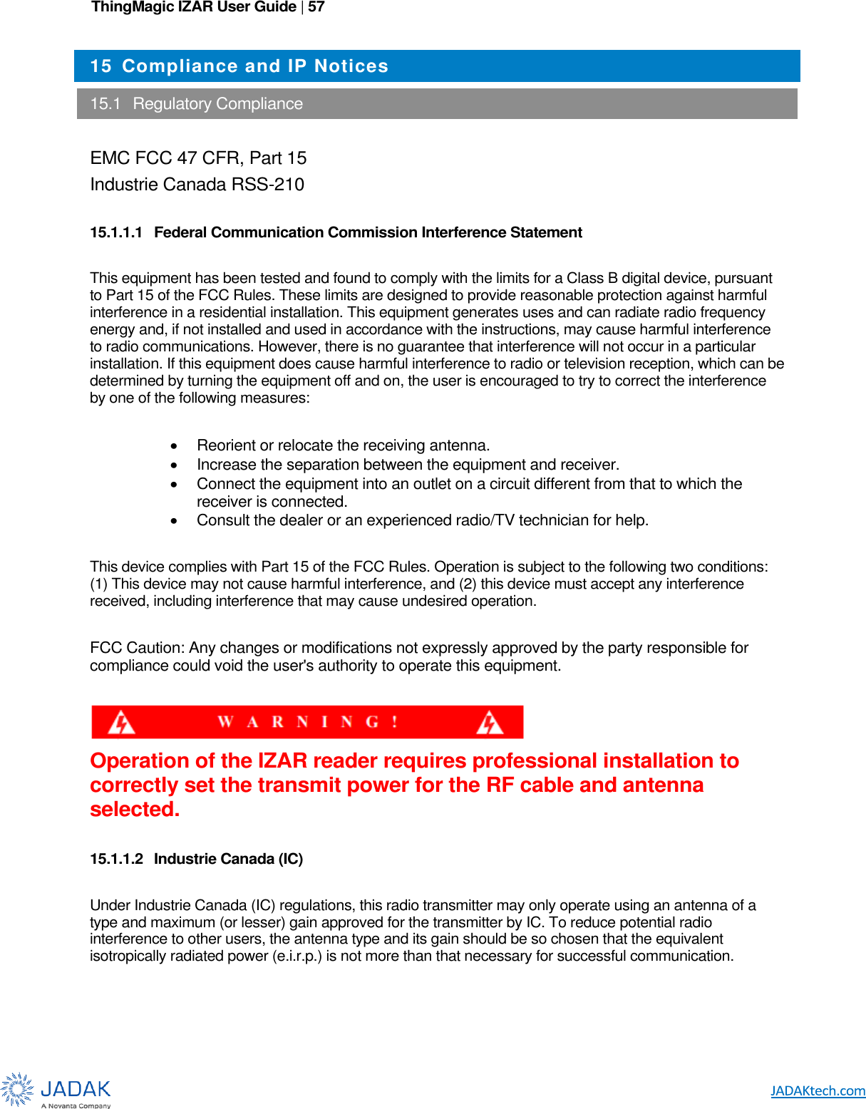 ThingMagic IZAR User Guide | 57      15 Compliance and IP Notices  15.1  Regulatory Compliance  EMC FCC 47 CFR, Part 15 Industrie Canada RSS-210  15.1.1.1  Federal Communication Commission Interference Statement  This equipment has been tested and found to comply with the limits for a Class B digital device, pursuant to Part 15 of the FCC Rules. These limits are designed to provide reasonable protection against harmful interference in a residential installation. This equipment generates uses and can radiate radio frequency energy and, if not installed and used in accordance with the instructions, may cause harmful interference to radio communications. However, there is no guarantee that interference will not occur in a particular installation. If this equipment does cause harmful interference to radio or television reception, which can be determined by turning the equipment off and on, the user is encouraged to try to correct the interference by one of the following measures:    Reorient or relocate the receiving antenna.   Increase the separation between the equipment and receiver.   Connect the equipment into an outlet on a circuit different from that to which the receiver is connected.   Consult the dealer or an experienced radio/TV technician for help.  This device complies with Part 15 of the FCC Rules. Operation is subject to the following two conditions: (1) This device may not cause harmful interference, and (2) this device must accept any interference received, including interference that may cause undesired operation.  FCC Caution: Any changes or modifications not expressly approved by the party responsible for compliance could void the user&apos;s authority to operate this equipment.   Operation of the IZAR reader requires professional installation to correctly set the transmit power for the RF cable and antenna selected.  15.1.1.2  Industrie Canada (IC)  Under Industrie Canada (IC) regulations, this radio transmitter may only operate using an antenna of a type and maximum (or lesser) gain approved for the transmitter by IC. To reduce potential radio interference to other users, the antenna type and its gain should be so chosen that the equivalent isotropically radiated power (e.i.r.p.) is not more than that necessary for successful communication.  