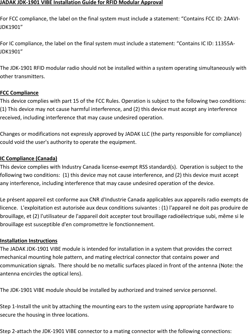   JADAK JDK-1901 VIBE Installation Guide for RFID Modular Approval  For FCC compliance, the label on the final system must include a statement: “Contains FCC ID: 2AAVI-JDK1901”  For IC compliance, the label on the final system must include a statement: “Contains IC ID: 11355A-JDK1901”  The JDK-1901 RFID modular radio should not be installed within a system operating simultaneously with other transmitters.   FCC Compliance This device complies with part 15 of the FCC Rules. Operation is subject to the following two conditions: (1) This device may not cause harmful interference, and (2) this device must accept any interference received, including interference that may cause undesired operation.   Changes or modifications not expressly approved by JADAK LLC (the party responsible for compliance) could void the user&apos;s authority to operate the equipment.  IC Compliance (Canada) This device complies with Industry Canada license-exempt RSS standard(s).  Operation is subject to the following two conditions:  (1) this device may not cause interference, and (2) this device must accept any interference, including interference that may cause undesired operation of the device.  Le présent appareil est conforme aux CNR d&apos;Industrie Canada applicables aux appareils radio exempts de licence.  L&apos;exploitation est autorisée aux deux conditions suivantes : (1) l&apos;appareil ne doit pas produire de brouillage, et (2) l&apos;utilisateur de l&apos;appareil doit accepter tout brouillage radioélectrique subi, même si le brouillage est susceptible d&apos;en compromettre le fonctionnement.  Installation Instructions The JADAK JDK-1901 VIBE module is intended for installation in a system that provides the correct mechanical mounting hole pattern, and mating electrical connector that contains power and communication signals.  There should be no metallic surfaces placed in front of the antenna (Note: the antenna encircles the optical lens).   The JDK-1901 VIBE module should be installed by authorized and trained service personnel.  Step 1-Install the unit by attaching the mounting ears to the system using appropriate hardware to secure the housing in three locations.  Step 2-attach the JDK-1901 VIBE connector to a mating connector with the following connections: 