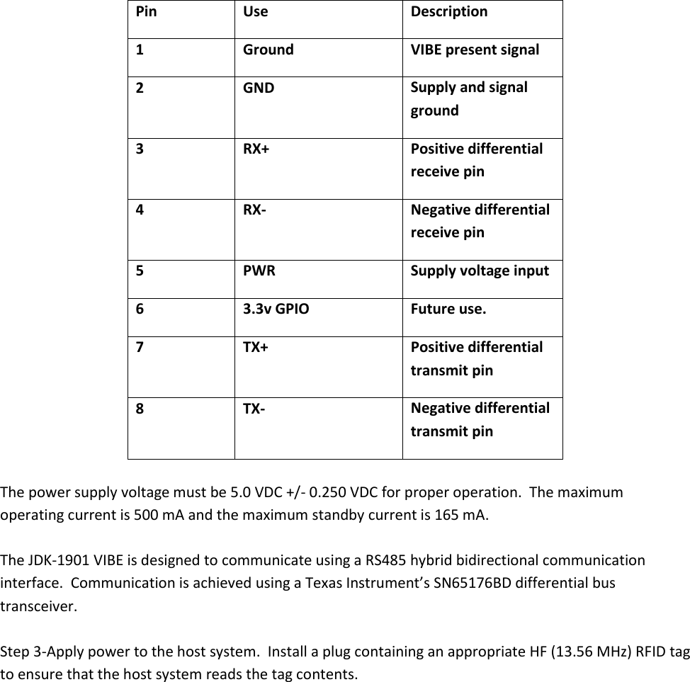    Pin Use Description 1 Ground VIBE present signal 2 GND Supply and signal ground 3 RX+ Positive differential receive pin 4 RX- Negative differential receive pin 5 PWR Supply voltage input 6 3.3v GPIO Future use. 7 TX+ Positive differential transmit pin 8 TX- Negative differential transmit pin  The power supply voltage must be 5.0 VDC +/- 0.250 VDC for proper operation.  The maximum operating current is 500 mA and the maximum standby current is 165 mA.  The JDK-1901 VIBE is designed to communicate using a RS485 hybrid bidirectional communication interface.  Communication is achieved using a Texas Instrument’s SN65176BD differential bus transceiver.   Step 3-Apply power to the host system.  Install a plug containing an appropriate HF (13.56 MHz) RFID tag to ensure that the host system reads the tag contents.     