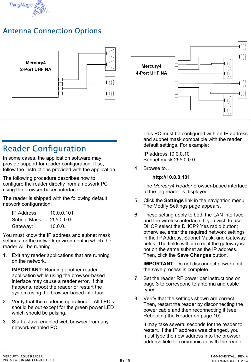  MERCURY4 AGILE READER    TM-M4-X-INSTALL, REV. A INSTALLATION AND SERVICE GUIDE 5 of 5  © THINGMAGIC LLC 2004 Antenna Connection Options     Reader Configuration In some cases, the application software may provide support for reader configuration. If so, follow the instructions provided with the application. The following procedure describes how to configure the reader directly from a network PC using the browser-based interface. The reader is shipped with the following default network configuration: IP Address:   10.0.0.101 Subnet Mask:  255.0.0.0 Gateway: 10.0.0.1 You must know the IP address and subnet mask settings for the network environment in which the reader will be running. 1.  Exit any reader applications that are running on the network. IMPORTANT: Running another reader application while using the browser-based interface may cause a reader error. If this happens, reboot the reader or restart the system using the browser-based interface. 2.  Verify that the reader is operational.  All LED’s should be out except for the green power LED which should be pulsing. 3.  Start a Java-enabled web browser from any network-enabled PC. This PC must be configured with an IP address and subnet mask compatible with the reader default settings. For example:  IP address 10.0.0.10 Subnet mask 255.0.0.0 4. Browse to… http://10.0.0.101 The Mercury4 Reader browser-based interface to the tag reader is displayed. 5. Click the Settings link in the navigation menu. The Modify Settings page appears. 6.  These setting apply to both the LAN interface and the wireless interface. If you wish to use DHCP select the DHCP? Yes radio button; otherwise, enter the required network settings in the IP Address, Subnet Mask, and Gateway fields. The fields will turn red if the gateway is not on the same subnet as the IP address. Then, click the Save Changes button. IMPORTANT: Do not disconnect power until the save process is complete. 7.  Set the reader RF power per instructions on page 3 to correspond to antenna and cable types. 8.  Verify that the settings shown are correct. Then, restart the reader by disconnecting the power cable and then reconnecting it (see Rebooting the Reader on page 10). It may take several seconds for the reader to restart. If the IP address was changed, you must type the new address into the browser address field to communicate with the reader. Mercury4 2-Port UHF NA  Mercury44-Port UHF NA 