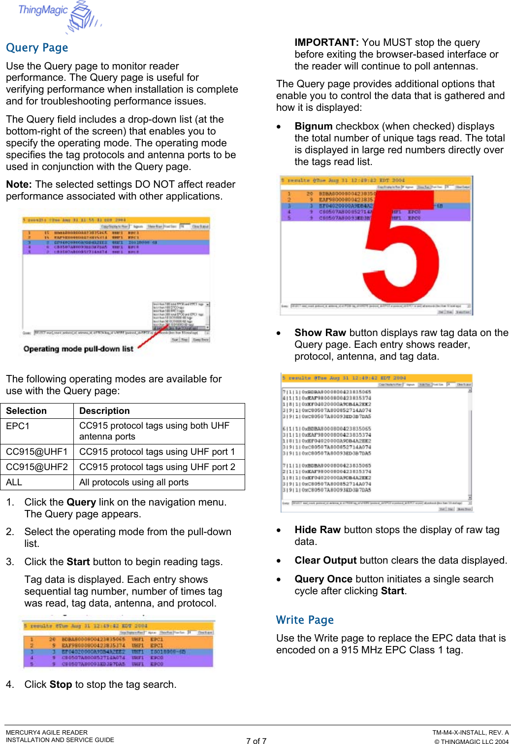  MERCURY4 AGILE READER    TM-M4-X-INSTALL, REV. A INSTALLATION AND SERVICE GUIDE 7 of 7  © THINGMAGIC LLC 2004 Query Page Use the Query page to monitor reader performance. The Query page is useful for verifying performance when installation is complete and for troubleshooting performance issues. The Query field includes a drop-down list (at the bottom-right of the screen) that enables you to specify the operating mode. The operating mode specifies the tag protocols and antenna ports to be used in conjunction with the Query page. Note: The selected settings DO NOT affect reader performance associated with other applications.  The following operating modes are available for use with the Query page:  Selection Description EPC1  CC915 protocol tags using both UHF antenna ports CC915@UHF1  CC915 protocol tags using UHF port 1 CC915@UHF2  CC915 protocol tags using UHF port 2 ALL  All protocols using all ports 1. Click the Query link on the navigation menu. The Query page appears. 2.  Select the operating mode from the pull-down list. 3. Click the Start button to begin reading tags. Tag data is displayed. Each entry shows sequential tag number, number of times tag was read, tag data, antenna, and protocol.  4. Click Stop to stop the tag search. IMPORTANT: You MUST stop the query before exiting the browser-based interface or the reader will continue to poll antennas. The Query page provides additional options that enable you to control the data that is gathered and how it is displayed: •  Bignum checkbox (when checked) displays the total number of unique tags read. The total is displayed in large red numbers directly over the tags read list.  •  Show Raw button displays raw tag data on the Query page. Each entry shows reader, protocol, antenna, and tag data.  •  Hide Raw button stops the display of raw tag data. •  Clear Output button clears the data displayed. •  Query Once button initiates a single search cycle after clicking Start. Write Page Use the Write page to replace the EPC data that is encoded on a 915 MHz EPC Class 1 tag. 