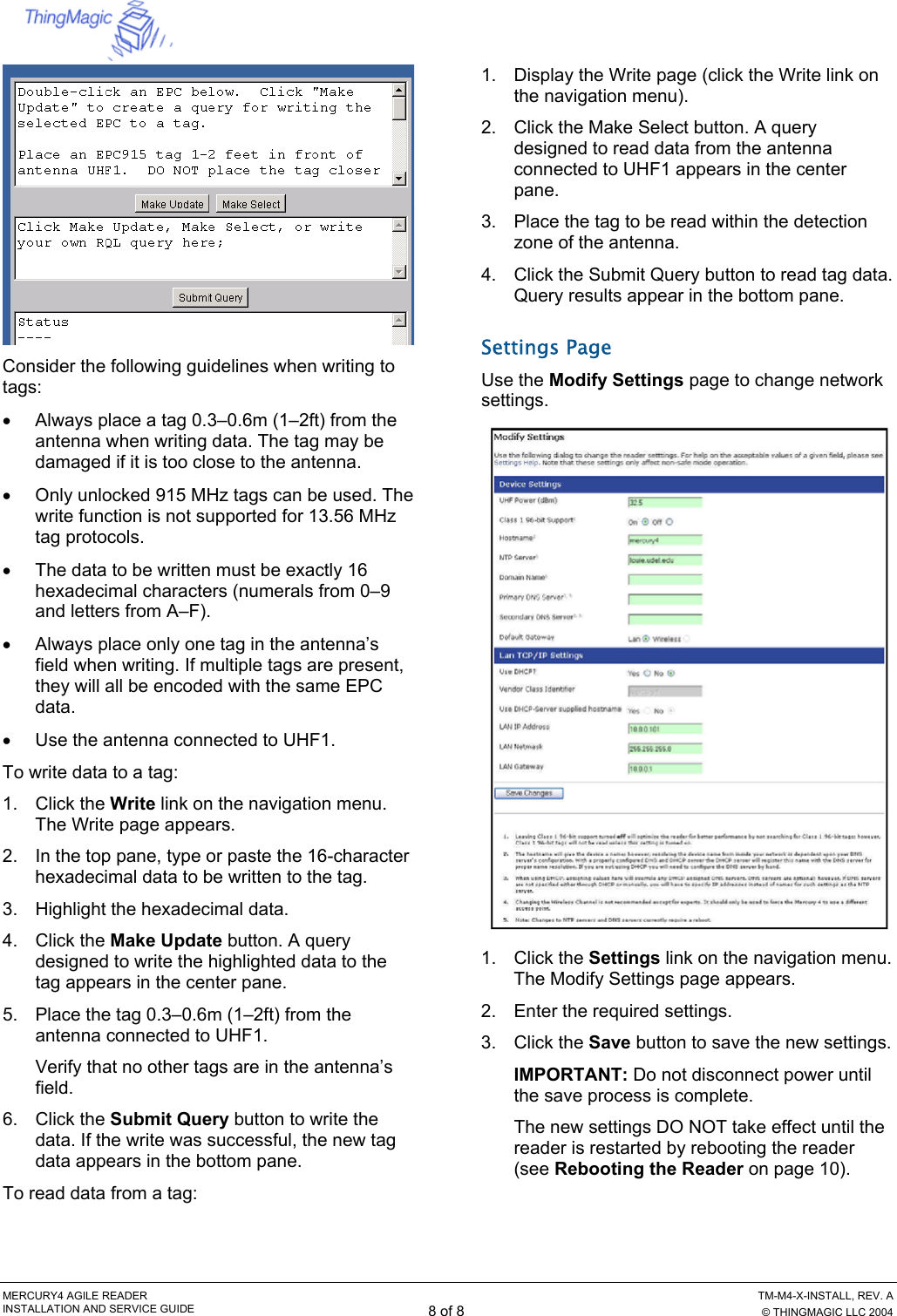  MERCURY4 AGILE READER    TM-M4-X-INSTALL, REV. A INSTALLATION AND SERVICE GUIDE 8 of 8  © THINGMAGIC LLC 2004  Consider the following guidelines when writing to tags: •  Always place a tag 0.3–0.6m (1–2ft) from the antenna when writing data. The tag may be damaged if it is too close to the antenna. •  Only unlocked 915 MHz tags can be used. The write function is not supported for 13.56 MHz tag protocols. •  The data to be written must be exactly 16 hexadecimal characters (numerals from 0–9 and letters from A–F). •  Always place only one tag in the antenna’s field when writing. If multiple tags are present, they will all be encoded with the same EPC data. •  Use the antenna connected to UHF1. To write data to a tag: 1. Click the Write link on the navigation menu. The Write page appears. 2.  In the top pane, type or paste the 16-character hexadecimal data to be written to the tag. 3.  Highlight the hexadecimal data. 4. Click the Make Update button. A query designed to write the highlighted data to the tag appears in the center pane. 5.  Place the tag 0.3–0.6m (1–2ft) from the antenna connected to UHF1. Verify that no other tags are in the antenna’s field. 6. Click the Submit Query button to write the data. If the write was successful, the new tag data appears in the bottom pane. To read data from a tag: 1.  Display the Write page (click the Write link on the navigation menu). 2.  Click the Make Select button. A query designed to read data from the antenna connected to UHF1 appears in the center pane. 3.  Place the tag to be read within the detection zone of the antenna. 4.  Click the Submit Query button to read tag data. Query results appear in the bottom pane. Settings Page Use the Modify Settings page to change network settings.  1. Click the Settings link on the navigation menu. The Modify Settings page appears. 2.  Enter the required settings. 3. Click the Save button to save the new settings. IMPORTANT: Do not disconnect power until the save process is complete. The new settings DO NOT take effect until the reader is restarted by rebooting the reader (see Rebooting the Reader on page 10). 