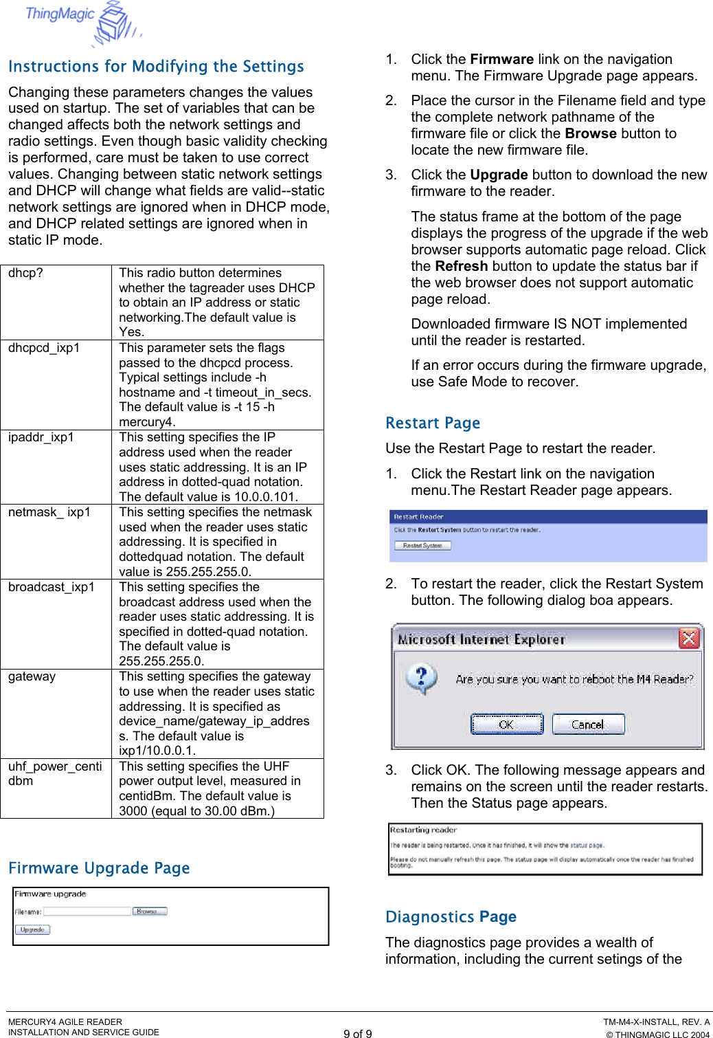  MERCURY4 AGILE READER    TM-M4-X-INSTALL, REV. A INSTALLATION AND SERVICE GUIDE 9 of 9  © THINGMAGIC LLC 2004 Instructions for Modifying the Settings Changing these parameters changes the values used on startup. The set of variables that can be changed affects both the network settings and radio settings. Even though basic validity checking is performed, care must be taken to use correct values. Changing between static network settings and DHCP will change what fields are valid--static network settings are ignored when in DHCP mode, and DHCP related settings are ignored when in static IP mode.  dhcp?   This radio button determines whether the tagreader uses DHCP to obtain an IP address or static networking.The default value is Yes. dhcpcd_ixp1  This parameter sets the flags passed to the dhcpcd process. Typical settings include -h hostname and -t timeout_in_secs. The default value is -t 15 -h mercury4. ipaddr_ixp1  This setting specifies the IP address used when the reader uses static addressing. It is an IP address in dotted-quad notation. The default value is 10.0.0.101. netmask_ ixp1  This setting specifies the netmask used when the reader uses static addressing. It is specified in dottedquad notation. The default value is 255.255.255.0. broadcast_ixp1  This setting specifies the broadcast address used when the reader uses static addressing. It is specified in dotted-quad notation. The default value is 255.255.255.0. gateway   This setting specifies the gateway to use when the reader uses static addressing. It is specified as device_name/gateway_ip_address. The default value is ixp1/10.0.0.1. uhf_power_centidbm This setting specifies the UHF power output level, measured in centidBm. The default value is 3000 (equal to 30.00 dBm.)  Firmware Upgrade Page  1. Click the Firmware link on the navigation menu. The Firmware Upgrade page appears. 2.  Place the cursor in the Filename field and type the complete network pathname of the firmware file or click the Browse button to locate the new firmware file. 3. Click the Upgrade button to download the new firmware to the reader. The status frame at the bottom of the page displays the progress of the upgrade if the web browser supports automatic page reload. Click the Refresh button to update the status bar if the web browser does not support automatic page reload. Downloaded firmware IS NOT implemented until the reader is restarted. If an error occurs during the firmware upgrade, use Safe Mode to recover. Restart Page Use the Restart Page to restart the reader. 1.  Click the Restart link on the navigation menu.The Restart Reader page appears.  2.  To restart the reader, click the Restart System button. The following dialog boa appears.  3.  Click OK. The following message appears and remains on the screen until the reader restarts. Then the Status page appears.  Diagnostics Page The diagnostics page provides a wealth of information, including the current setings of the 