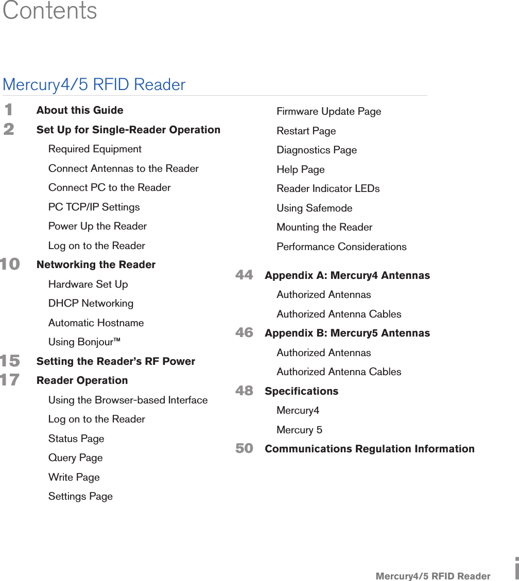 Mercury4/5 RFID ReaderAbout this GuideSet Up for Single-Reader Operation  Required Equipment  Connect Antennas to the Reader  Connect PC to the Reader  PC TCP/IP Settings  Power Up the Reader  Log on to the Reader Networking the Reader  Hardware Set Up  DHCP Networking  Automatic Hostname  Using Bonjour™Setting the Reader’s RF PowerReader Operation  Using the Browser-based Interface  Log on to the Reader  Status Page  Query Page  Write Page  Settings Page  Firmware Update Page  Restart Page  Diagnostics Page  Help Page  Reader Indicator LEDs  Using Safemode  Mounting the Reader  Performance ConsiderationsAppendix A: Mercury4 Antennas  Authorized Antennas  Authorized Antenna CablesAppendix B: Mercury5 Antennas  Authorized Antennas  Authorized Antenna CablesSpecications Mercury4  Mercury 5Communications Regulation InformationContents44464850 1 2      10 1517    Mercury4/5 RFID Reader i