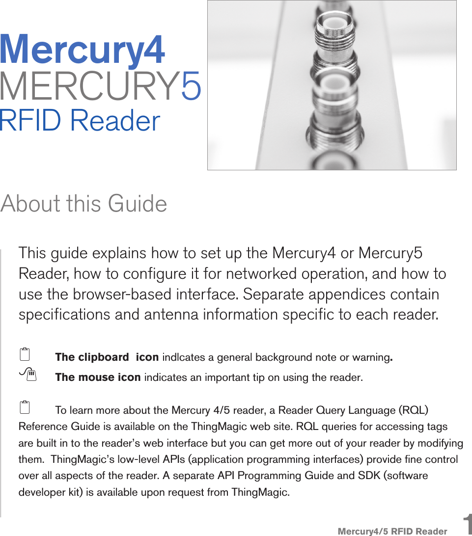 Mercury4/5 RFID ReaderMercury4 MERCURY5RFID ReaderThis guide explains how to set up the Mercury4 or Mercury5 Reader, how to congure it for networked operation, and how to use the browser-based interface. Separate appendices contain specications and antenna information specic to each reader.2  The clipboard  icon indlcates a general background note or warning.  ; The mouse icon indicates an important tip on using the reader.2  To learn more about the Mercury 4/5 reader, a Reader Query Language (RQL) Reference Guide is available on the ThingMagic web site. RQL queries for accessing tags are built in to the reader’s web interface but you can get more out of your reader by modifying them.  ThingMagic’s low-level APIs (application programming interfaces) provide ne control over all aspects of the reader. A separate API Programming Guide and SDK (software developer kit) is available upon request from ThingMagic.About this Guide1