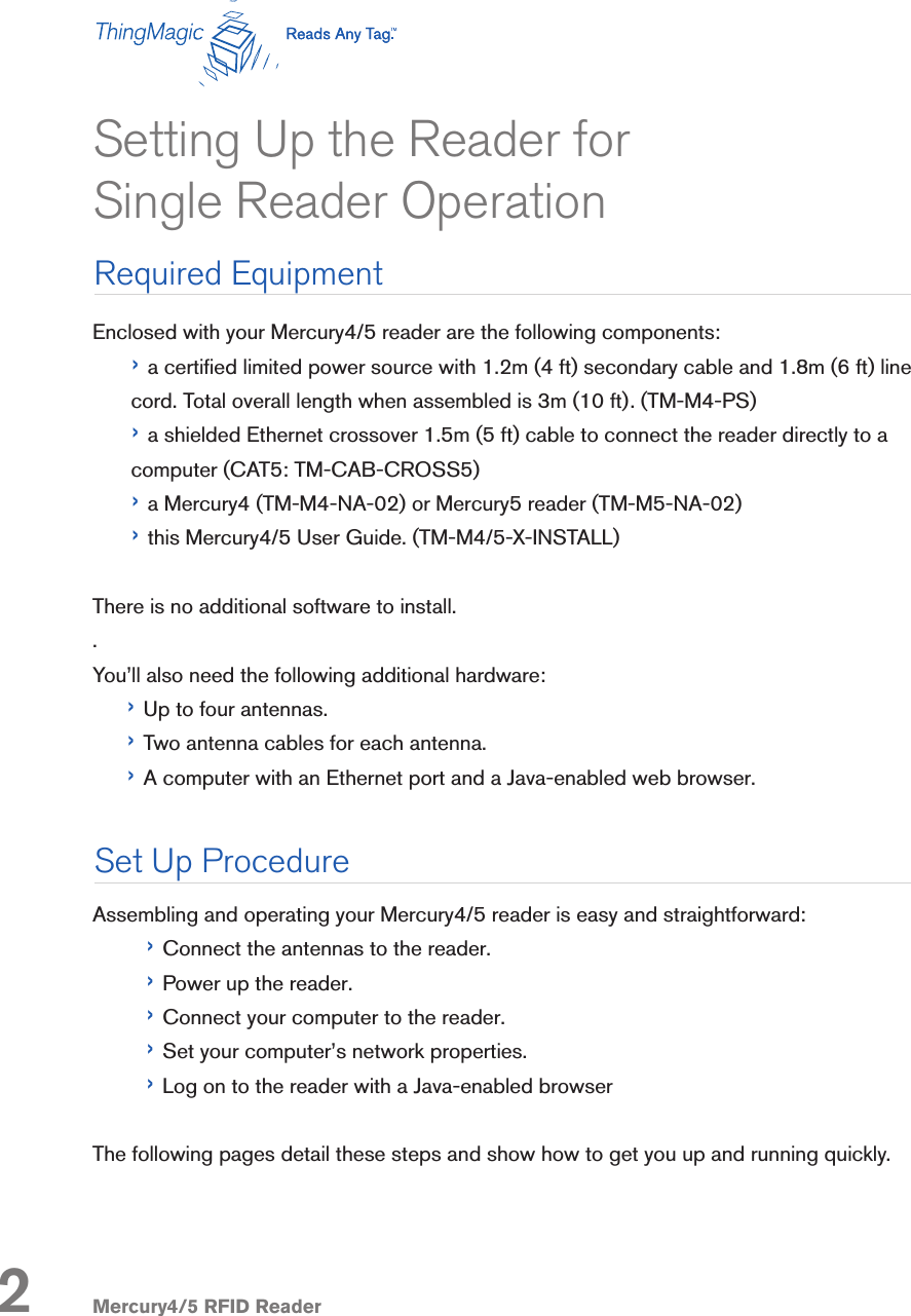 Mercury4/5 RFID ReaderEnclosed with your Mercury4/5 reader are the following components:› a certied limited power source with 1.2m (4 ft) secondary cable and 1.8m (6 ft) line cord. Total overall length when assembled is 3m (10 ft). (TM-M4-PS)› a shielded Ethernet crossover 1.5m (5 ft) cable to connect the reader directly to a computer (CAT5: TM-CAB-CROSS5)› a Mercury4 (TM-M4-NA-02) or Mercury5 reader (TM-M5-NA-02)› this Mercury4/5 User Guide. (TM-M4/5-X-INSTALL)There is no additional software to install..You’ll also need the following additional hardware:› Up to four antennas. › Two antenna cables for each antenna.› A computer with an Ethernet port and a Java-enabled web browser.Assembling and operating your Mercury4/5 reader is easy and straightforward:› Connect the antennas to the reader.› Power up the reader.› Connect your computer to the reader.› Set your computer’s network properties.› Log on to the reader with a Java-enabled browserThe following pages detail these steps and show how to get you up and running quickly.Setting Up the Reader for Single Reader Operation2Required EquipmentSet Up Procedure