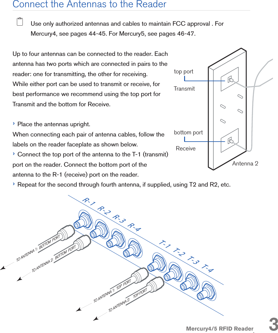 Mercury4/5 RFID ReaderSetting Up the Reader for Single Reader Operation  2 Use only authorized antennas and cables to maintain FCC approval . For Mercury4, see pages 44-45. For Mercury5, see pages 46-47.Up to four antennas can be connected to the reader. Each antenna has two ports which are connected in pairs to the reader: one for transmitting, the other for receiving. While either port can be used to transmit or receive, for best performance we recommend using the top port for Transmit and the bottom for Receive.› Place the antennas upright.When connecting each pair of antenna cables, follow the labels on the reader faceplate as shown below.› Connect the top port of the antenna to the T-1 (transmit) port on the reader. Connect the bottom port of the antenna to the R-1 (receive) port on the reader. › Repeat for the second through fourth antenna, if supplied, using T2 and R2, etc.Connect the Antennas to the Readerñ LKKB@QñKQBKK&gt;P$BQñ0BQñ2Mñ&amp;Kñ*FKRQBPñ LKKB@QñQLñ- ñ/B&gt;Añ1&gt;DPñ-LTBOñ2MPPBJ?IFKDñVLROñ*BO@ROVñPVPQBJñFPñB&gt;PVñ&apos;RPQñJ&gt;HBñPROBQE&gt;QñVLRñE&gt;SBñ&gt;IIñQEBñPRMMIFBAñE&gt;OAT&gt;OBñ&gt;KAñ@LKKB@QFLKñ@&gt;?IBPñ&gt;PñTBIIñ&gt;Pñ&gt;@@BPPñQLñ&gt;ñ@LJMRQBOñ+,1&quot;ñ1EBPBñFKPQOR@QFLKPñ&gt;PPRJBñVLRñ&gt;OBñRPFKDñATôLEASTôô&gt;KQBKK&gt;ñ@&gt;?IFKDñ&amp;CñQEFPñFPñKLQñQEBñ@&gt;PBñOBCBOñQLñMññLCñQEFPñ2PBOñ$RFABñd0BQQFKDñQEBñ/B&gt;ABO=Pñ*&gt;UFJRJñ/#ñ-LTBOrñQLñOBPBQñQEBñMLTBOoñ-I&gt;@BñQEBñ&gt;KQBKK&gt;PñRMOFDEQoñ LKKB@QñQEBñQLMñMLOQñLCñQEBñCFOPQñ&gt;KQBKK&gt;ñQLñQEBñ1ñMLOQñññLKñQEBñOB&gt;ABOñ LKKB@QñFQPñ?LQQLJñMLOQñQLñQEBñOB&gt;ABOPñ/ñMLOQñññ0BBñAF&gt;DO&gt;Jñ?BILTñoñ/BMB&gt;QñCLOñ&gt;AAFQFLK&gt;Iñ&gt;KQBKK&gt;PñFCñPRMMIFBAñRPFKDñQEBñ1ñ&gt;KAñ/ñMLOQPñBQ@ LKKB@QñQEBñOB&gt;ABOñQLñVLROñ@LJMRQBOñRPFKD&gt;ñ@OLPPLSBOñ&quot;QEBOKBQñ@&gt;?IBoñ0BQñVLROñ@LJMRQBOñQLñRPBñQEBñ&amp;-ñ&gt;AAOBPPññ&gt;KAñ&gt;ñKBQJ&gt;PHñLCñññ EB@HñTFQEñVLROñKBQTLOHñ&gt;AJFKFPQO&gt;QLOñFCñVLRñ&gt;OBñRKPROBñELTñQLñALñQEFPñ4HEREôISôNOôSPECIALôSOFTWAREôTOôINSTALLôoñ)&gt;RK@EñVLROñ&amp;KQBOKBQñ?OLTPBOñBDñ&amp;KQBOKBQñ&quot;UMILOBOñ&gt;KAñQVMBññFKQLñQEBñ&gt;AAOBPPñ?&gt;Oñ1EFPñFPñQEBñOB&gt;ABOPñABC&gt;RIQñ&amp;-ñAAOBPPñ1EBñOB&gt;ABOPñPQ&gt;QRPñP@OBBKñTFIIñ&gt;MMB&gt;Oñoñ&quot;KQBOñQEBñABC&gt;RIQñRPBOñK&gt;JBñ=TB?ñ&gt;KAñQEBñABC&gt;RIQñM&gt;PPTLOAñ=O&gt;AFLñ6LRñ&gt;OBñKLTñOB&gt;AVñQLñOB&gt;AñQ&gt;DP+,1&quot;ñBCLOBñ@LKKB@QFKDñQEBñMLTBOñ&gt;A&gt;MQBOñQLñQEBñOB&gt;ABOñJ&gt;HBñPROBñ&gt;IIñ&gt;KQBKK&gt;ñ@LKKB@QFLKPñ&gt;OBñPB@ROBIVñC&gt;PQBKBAñ&gt;KAñQEBñOB&gt;ABOñFPñ@LKKB@QBAñQLñVLROñ- ñTFQEñ&gt;ñ@OLPPLSBOñ&quot;QEBOKBQñ@&gt;?IBñoñ LKKB@QñQEBñOB&gt;ABOñQLñ&gt;KñBIB@QOF@&gt;IñLRQIBQñRPFKDñQEBñMLTBOñ@LOAñ&gt;KAñ&gt;A&gt;MQBOññ1EBñDOBBKñ-LTBOñ)&quot;!ñPELRIAñKLTñ?BñIFQññ4&gt;FQñ&gt;?LRQññPB@LKAPñCLOñQEBñOB&gt;ABOñQLñPQ&gt;OQñRM4EBKñQEBñPQ&gt;OQRMñMOL@BPPñFPñ@LJMIBQBñQEBñ-LTBOñ)&quot;!ñTFIIñ?BDFKñQLñMRIPB IF@HñQEBñd.RBOVrñIFKHñLKñQEBñIBCQñLCñQEBñ0Q&gt;QRPñM&gt;DBññ&apos;&gt;S&gt;ñMOLDO&gt;JñTFIIñIL&gt;Añ6LRñJ&gt;VñKBBAñQLñBKQBOñQEBñRPBOK&gt;JBñ&gt;KAñM&gt;PPTLOAñ&gt;D&gt;FKñ,K@BñQEFPñMOLDO&gt;JñFPñIL&gt;ABAñ@ELLPBñ&gt;Kñ&gt;MMOLMOF&gt;QBñNRBOVñCOLJñQEBñMRIIALTKñIFPQñ&gt;QñQEBñ?LQQLJñLCñQEBñP@OBBKñ?&gt;PBAñLKñQEBñQVMBñ&gt;KAñNR&gt;KQFQVñLCñQ&gt;DPñVLRñT&gt;KQñQLñOB&gt;Añ IF@HñQEBñdPQ&gt;OQrñ?RQQLKñ%LIAñPLJBñQ&gt;DPñ&gt;ñCBTñCBBQñCOLJñQEBñ&gt;KQBKK&gt;ñ1&gt;DñOB&gt;APñTFIIñ&gt;MMB&gt;OñFKñQEBñP@OBBKññ1EBñ@LILOPñFKAF@&gt;QBñMOLQL@LIñQVMBñ1EBVñC&gt;ABñLSBOñQFJBñQLñPELTñQ&gt;DPñQE&gt;QñE&gt;SBKQñ?BBKñPBBKñOB@BKQIVñ1LñPQLMñOB&gt;AFKDñMOBPPñ=PQLM*BO@ROV?LQQLJñMLOQQLMñMLOQ&quot;QEBOKBQñMLOQ&quot;QEBOKBQñMLOQ)&quot;!ñM&gt;KBI-LTBOñ&gt;A&gt;MQBO1&gt;DPñCLRKA/B&gt;AVñQLñOB&gt;A-,4&quot;/*,!2)&quot;ñ*,!2)&quot;ñ#2)1*BO@ROV1O&gt;KPJFQKQBKK&gt;ñKQBKK&gt;ñ/B@BFSB@OLPPLSBOñ@&gt;?IBR-1  R-2  R-3  R-4T-1  T-2  T-3  T-41,-ñ-,/11,ñ+1&quot;++ññ1,-ññ-,/11,ñ+1&quot;++ññ,11,*ññ-,/11,ñ+1&quot;++ññ,11,*ññ-,/11,ñ+1&quot;++ññ3ñ LKKB@QñKQBKK&gt;P$BQñ0BQñ2Mñ&amp;Kñ*FKRQBPñ LKKB@QñQLñ- ñ/B&gt;Añ1&gt;DPñ-LTBOñ2MPPBJ?IFKDñVLROñ*BO@ROVñPVPQBJñFPñB&gt;PVñ&apos;RPQñJ&gt;HBñPROBQE&gt;QñVLRñE&gt;SBñ&gt;IIñQEBñPRMMIFBAñE&gt;OAT&gt;OBñ&gt;KAñ@LKKB@QFLKñ@&gt;?IBPñ&gt;PñTBIIñ&gt;Pñ&gt;@@BPPñQLñ&gt;ñ@LJMRQBOñ+,1&quot;ñ1EBPBñFKPQOR@QFLKPñ&gt;PPRJBñVLRñ&gt;OBñRPFKDñATôLEASTôô&gt;KQBKK&gt;ñ@&gt;?IFKDñ&amp;CñQEFPñFPñKLQñQEBñ@&gt;PBñOBCBOñQLñMññLCñQEFPñ2PBOñ$RFABñd0BQQFKDñQEBñ/B&gt;ABO=Pñ*&gt;UFJRJñ/#ñ-LTBOrñQLñOBPBQñQEBñMLTBOoñ-I&gt;@BñQEBñ&gt;KQBKK&gt;PñRMOFDEQoñ LKKB@QñQEBñQLMñMLOQñLCñQEBñCFOPQñ&gt;KQBKK&gt;ñQLñQEBñ1ñMLOQñññLKñQEBñOB&gt;ABOñ LKKB@QñFQPñ?LQQLJñMLOQñQLñQEBñOB&gt;ABOPñ/ñMLOQñññ0BBñAF&gt;DO&gt;Jñ?BILTñoñ/BMB&gt;QñCLOñ&gt;AAFQFLK&gt;Iñ&gt;KQBKK&gt;PñFCñPRMMIFBAñRPFKDñQEBñ1ñ&gt;KAñ/ñMLOQPñBQ@ LKKB@QñQEBñOB&gt;ABOñQLñVLROñ@LJMRQBOñRPFKD&gt;ñ@OLPPLSBOñ&quot;QEBOKBQñ@&gt;?IBoñ0BQñVLROñ@LJMRQBOñQLñRPBñQEBñ&amp;-ñ&gt;AAOBPPññ&gt;KAñ&gt;ñKBQJ&gt;PHñLCñññ EB@HñTFQEñVLROñKBQTLOHñ&gt;AJFKFPQO&gt;QLOñFCñVLRñ&gt;OBñRKPROBñELTñQLñALñQEFPñ4HEREôISôNOôSPECIALôSOFTWAREôTOôINSTALLôoñ)&gt;RK@EñVLROñ&amp;KQBOKBQñ?OLTPBOñBDñ&amp;KQBOKBQñ&quot;UMILOBOñ&gt;KAñQVMBññFKQLñQEBñ&gt;AAOBPPñ?&gt;Oñ1EFPñFPñQEBñOB&gt;ABOPñABC&gt;RIQñ&amp;-ñAAOBPPñ1EBñOB&gt;ABOPñPQ&gt;QRPñP@OBBKñTFIIñ&gt;MMB&gt;Oñoñ&quot;KQBOñQEBñABC&gt;RIQñRPBOñK&gt;JBñ=TB?ñ&gt;KAñQEBñABC&gt;RIQñM&gt;PPTLOAñ=O&gt;AFLñ6LRñ&gt;OBñKLTñOB&gt;AVñQLñOB&gt;AñQ&gt;DP+,1&quot;ñBCLOBñ@LKKB@QFKDñQEBñMLTBOñ&gt;A&gt;MQBOñQLñQEBñOB&gt;ABOñJ&gt;HBñPROBñ&gt;IIñ&gt;KQBKK&gt;ñ@LKKB@QFLKPñ&gt;OBñPB@ROBIVñC&gt;PQBKBAñ&gt;KAñQEBñOB&gt;ABOñFPñ@LKKB@QBAñQLñVLROñ- ñTFQEñ&gt;ñ@OLPPLSBOñ&quot;QEBOKBQñ@&gt;?IBñoñ LKKB@QñQEBñOB&gt;ABOñQLñ&gt;KñBIB@QOF@&gt;IñLRQIBQñRPFKDñQEBñMLTBOñ@LOAñ&gt;KAñ&gt;A&gt;MQBOññ1EBñDOBBKñ-LTBOñ)&quot;!ñPELRIAñKLTñ?BñIFQññ4&gt;FQñ&gt;?LRQññPB@LKAPñCLOñQEBñOB&gt;ABOñQLñPQ&gt;OQñRM4EBKñQEBñPQ&gt;OQRMñMOL@BPPñFPñ@LJMIBQBñQEBñ-LTBOñ)&quot;!ñTFIIñ?BDFKñQLñMRIPB IF@HñQEBñd.RBOVrñIFKHñLKñQEBñIBCQñLCñQEBñ0Q&gt;QRPñM&gt;DBññ&apos;&gt;S&gt;ñMOLDO&gt;JñTFIIñIL&gt;Añ6LRñJ&gt;VñKBBAñQLñBKQBOñQEBñRPBOK&gt;JBñ&gt;KAñM&gt;PPTLOAñ&gt;D&gt;FKñ,K@BñQEFPñMOLDO&gt;JñFPñIL&gt;ABAñ@ELLPBñ&gt;Kñ&gt;MMOLMOF&gt;QBñNRBOVñCOLJñQEBñMRIIALTKñIFPQñ&gt;QñQEBñ?LQQLJñLCñQEBñP@OBBKñ?&gt;PBAñLKñQEBñQVMBñ&gt;KAñNR&gt;KQFQVñLCñQ&gt;DPñVLRñT&gt;KQñQLñOB&gt;Añ IF@HñQEBñdPQ&gt;OQrñ?RQQLKñ%LIAñPLJBñQ&gt;DPñ&gt;ñCBTñCBBQñCOLJñQEBñ&gt;KQBKK&gt;ñ1&gt;DñOB&gt;APñTFIIñ&gt;MMB&gt;OñFKñQEBñP@OBBKññ1EBñ@LILOPñFKAF@&gt;QBñMOLQL@LIñQVMBñ1EBVñC&gt;ABñLSBOñQFJBñQLñPELTñQ&gt;DPñQE&gt;QñE&gt;SBKQñ?BBKñPBBKñOB@BKQIVñ1LñPQLMñOB&gt;AFKDñMOBPPñ=PQLM*BO@ROV?LQQLJñMLOQQLMñMLOQ&quot;QEBOKBQñMLOQ&quot;QEBOKBQñMLOQ)&quot;!ñM&gt;KBI-LTBOñ&gt;A&gt;MQBO1&gt;DPñCLRKA/B&gt;AVñQLñOB&gt;A-,4&quot;/*,!2)&quot;ñ*,!2)&quot;ñ#2)1*BO@ROV1O&gt;KPJFQKQBKK&gt;ñKQBKK&gt;ñ/B@BFSB@OLPPLSBOñ@&gt;?IBR-1  R-2  R-3  R-4T-1  T-2  T-3  T-41,-ñ-,/11,ñ+1&quot;++ññ1,-ññ-,/11,ñ+1&quot;++ññ,11,*ññ-,/11,ñ+1&quot;++ññ,11,*ññ-,/11,ñ+1&quot;++ññ