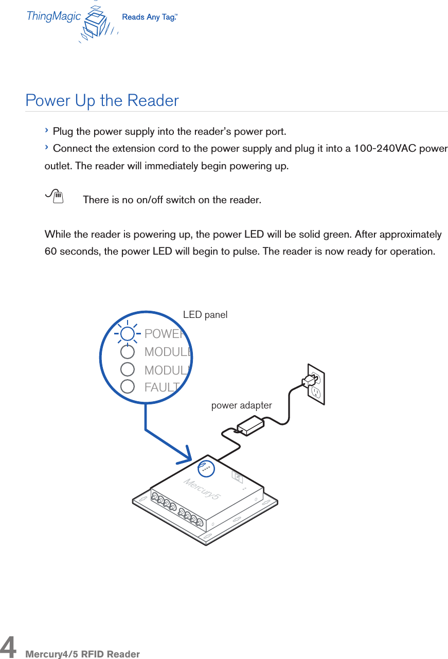 Mercury4/5 RFID Reader› Plug the power supply into the reader’s power port.› Connect the extension cord to the power supply and plug it into a 100-240VAC power outlet. The reader will immediately begin powering up. ; There is no on/off switch on the reader.While the reader is powering up, the power LED will be solid green. After approximately 60 seconds, the power LED will begin to pulse. The reader is now ready for operation.Power Up the ReaderMLTBOñ&gt;A&gt;MQBO*BO@ROV)&quot;!ñM&gt;KBI-,4&quot;/*,!2)&quot;ñ*,!2)&quot;ñ#2)14