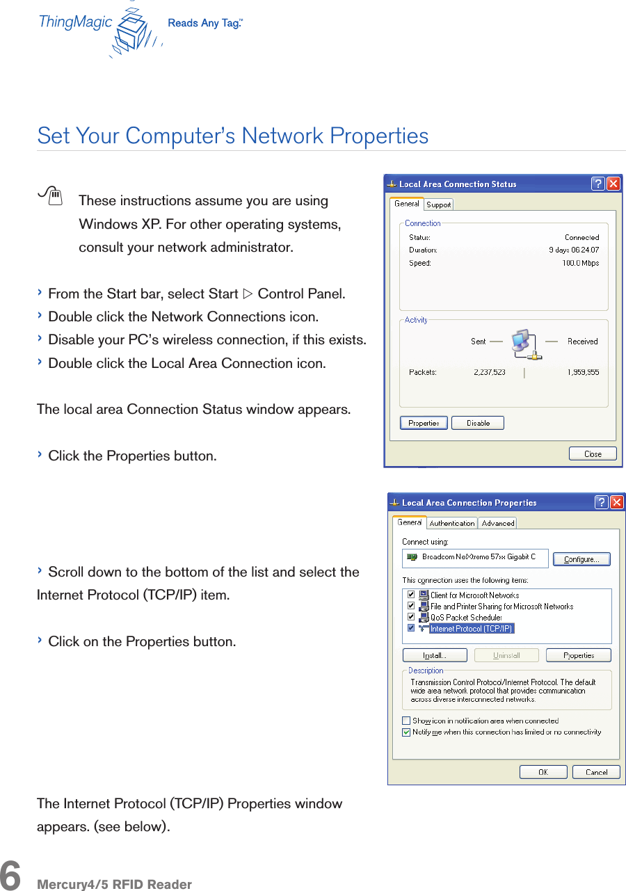 Mercury4/5 RFID Reader;  These instructions assume you are using Windows XP. For other operating systems, consult your network administrator.› From the Start bar, select Start w Control Panel.› Double click the Network Connections icon.› Disable your PC’s wireless connection, if this exists.› Double click the Local Area Connection icon. The local area Connection Status window appears.› Click the Properties button.› Scroll down to the bottom of the list and select the Internet Protocol (TCP/IP) item.› Click on the Properties button.The Internet Protocol (TCP/IP) Properties window appears. (see below).Set Your Computer’s Network Properties6