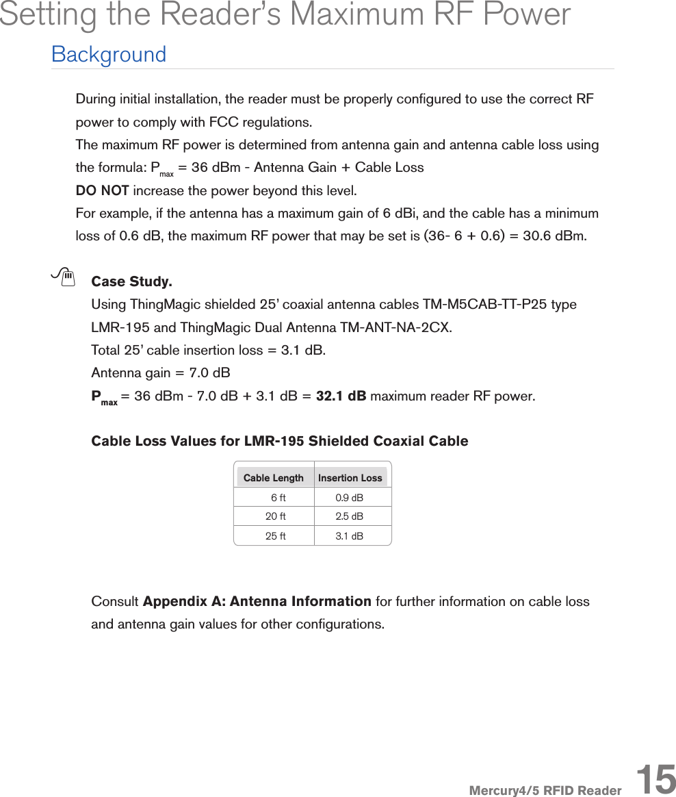 Mercury4/5 RFID ReaderDuring initial installation, the reader must be properly congured to use the correct RF power to comply with FCC regulations. The maximum RF power is determined from antenna gain and antenna cable loss using the formula: Pmax = 36 dBm - Antenna Gain + Cable Loss DO NOT increase the power beyond this level. For example, if the antenna has a maximum gain of 6 dBi, and the cable has a minimum loss of 0.6 dB, the maximum RF power that may be set is (36- 6 + 0.6) = 30.6 dBm. ; Case Study.  Using ThingMagic shielded 25’ coaxial antenna cables TM-M5CAB-TT-P25 type LMR-195 and ThingMagic Dual Antenna TM-ANT-NA-2CX.  Total 25’ cable insertion loss = 3.1 dB.  Antenna gain = 7.0 dB  Pmax = 36 dBm - 7.0 dB + 3.1 dB = 32.1 dB maximum reader RF power. Cable Loss Values for LMR-195 Shielded Coaxial Cable  Consult Appendix A: Antenna Information for further information on cable loss and antenna gain values for other congurations.Setting the Reader’s Maximum RF PowerBackgroundCable Length  Insertion Loss6 ft 0.9 dB20 ft 2.5 dB25 ft 3.1 dB15