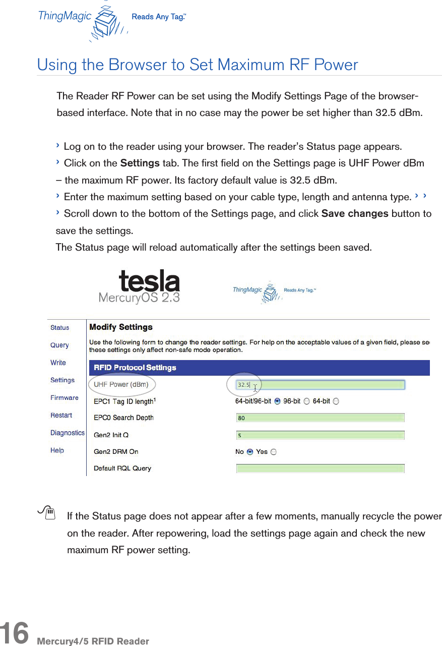 Mercury4/5 RFID ReaderUsing the Browser to Set Maximum RF Power   The Reader RF Power can be set using the Modify Settings Page of the browser-based interface. Note that in no case may the power be set higher than 32.5 dBm. › Log on to the reader using your browser. The reader’s Status page appears.› Click on the Settings tab. The rst eld on the Settings page is UHF Power dBm – the maximum RF power. Its factory default value is 32.5 dBm.› Enter the maximum setting based on your cable type, length and antenna type. › › › Scroll down to the bottom of the Settings page, and click Save changes button to save the settings. The Status page will reload automatically after the settings been saved.; If the Status page does not appear after a few moments, manually recycle the power on the reader. After repowering, load the settings page again and check the new maximum RF power setting.16