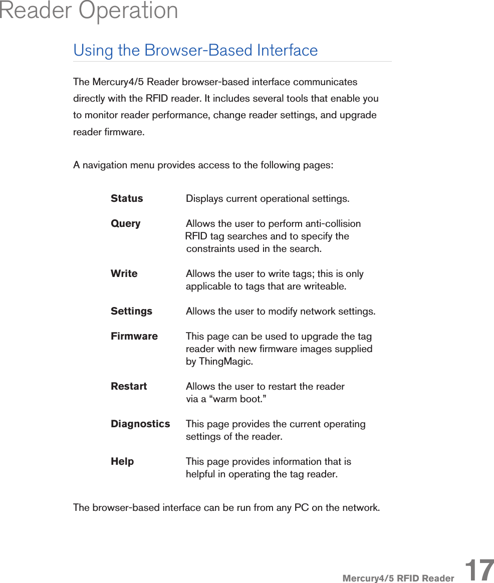 Mercury4/5 RFID ReaderUsing the Browser-Based InterfaceThe Mercury4/5 Reader browser-based interface communicates directly with the RFID reader. It includes several tools that enable you to monitor reader performance, change reader settings, and upgrade reader rmware. A navigation menu provides access to the following pages: Status             Displays current operational settings. Query    Allows the user to perform anti-collision                    RFID tag searches and to specify the                                         constraints used in the search. Write    Allows the user to write tags; this is only          applicable to tags that are writeable. Settings  Allows the user to modify network settings. Firmware  This page can be used to upgrade the tag        reader with new rmware images supplied        by ThingMagic. Restart   Allows the user to restart the reader                                         via a “warm boot.” Diagnostics   This page provides the current operating          settings of the reader. Help        This page provides information that is       helpful in operating the tag reader.The browser-based interface can be run from any PC on the network. 17Reader Operation