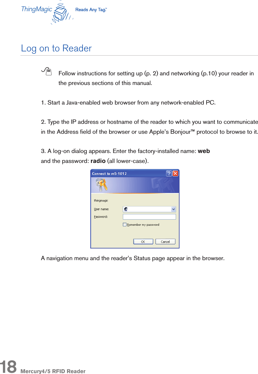 Mercury4/5 RFID Reader18; Follow instructions for setting up (p. 2) and networking (p.10) your reader in the previous sections of this manual. 1. Start a Java-enabled web browser from any network-enabled PC.2. Type the IP address or hostname of the reader to which you want to communicate in the Address eld of the browser or use Apple’s Bonjour™ protocol to browse to it.3. A log-on dialog appears. Enter the factory-installed name: weband the password: radio (all lower-case).A navigation menu and the reader’s Status page appear in the browser.Log on to Reader