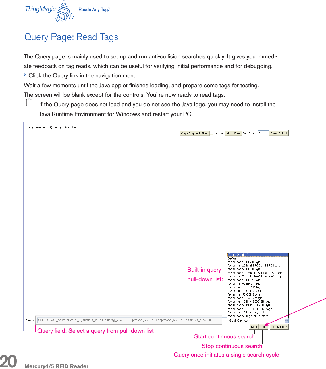 Mercury4/5 RFID ReaderThe Query page is mainly used to set up and run anti-collision searches quickly. It gives you immedi-ate feedback on tag reads, which can be useful for verifying initial performance and for debugging.› Click the Query link in the navigation menu. Wait a few moments until the Java applet nishes loading, and prepare some tags for testing.The screen will be blank except for the controls. You’ re now ready to read tags. 2  If the Query page does not load and you do not see the Java logo, you may need to install the Java Runtime Environment for Windows and restart your PC.Query Page: Read Tags20 Query once initiates a single search cycleStart continuous searchStop continuous searchQuery eld: Select a query from pull-down listBuilt-in querypull-down list: