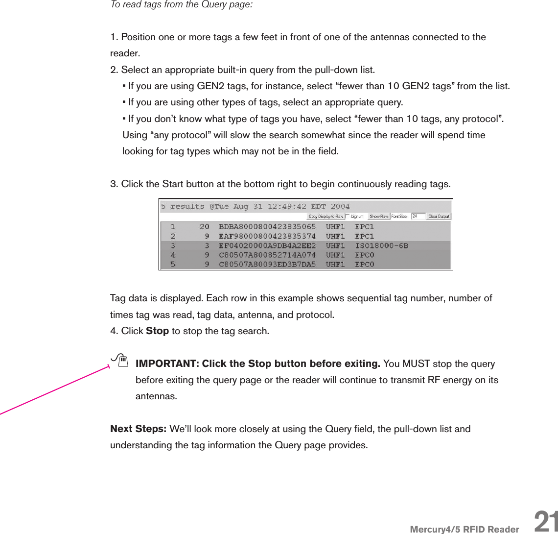 Mercury4/5 RFID ReaderTo read tags from the Query page:1. Position one or more tags a few feet in front of one of the antennas connected to the reader. 2. Select an appropriate built-in query from the pull-down list.• If you are using GEN2 tags, for instance, select “fewer than 10 GEN2 tags” from the list.• If you are using other types of tags, select an appropriate query.• If you don’t know what type of tags you have, select “fewer than 10 tags, any protocol”. Using “any protocol” will slow the search somewhat since the reader will spend time looking for tag types which may not be in the eld.3. Click the Start button at the bottom right to begin continuously reading tags.Tag data is displayed. Each row in this example shows sequential tag number, number of times tag was read, tag data, antenna, and protocol.4. Click Stop to stop the tag search.; IMPORTANT: Click the Stop button before exiting. You MUST stop the query before exiting the query page or the reader will continue to transmit RF energy on its antennas.Next Steps: We’ll look more closely at using the Query eld, the pull-down list and understanding the tag information the Query page provides.21