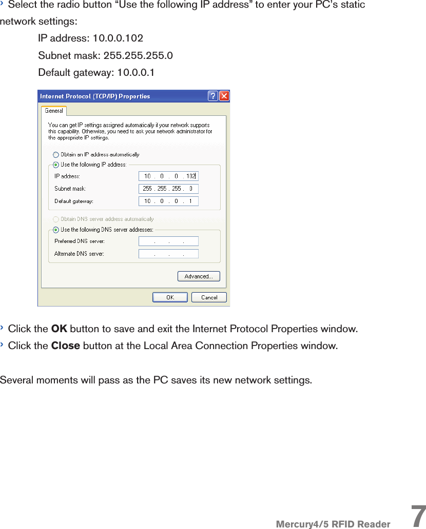 Mercury4/5 RFID Reader 7› Select the radio button “Use the following IP address” to enter your PC’s static network settings:  IP address: 10.0.0.102  Subnet mask: 255.255.255.0  Default gateway: 10.0.0.1› Click the OK button to save and exit the Internet Protocol Properties window.› Click the Close button at the Local Area Connection Properties window. Several moments will pass as the PC saves its new network settings. 