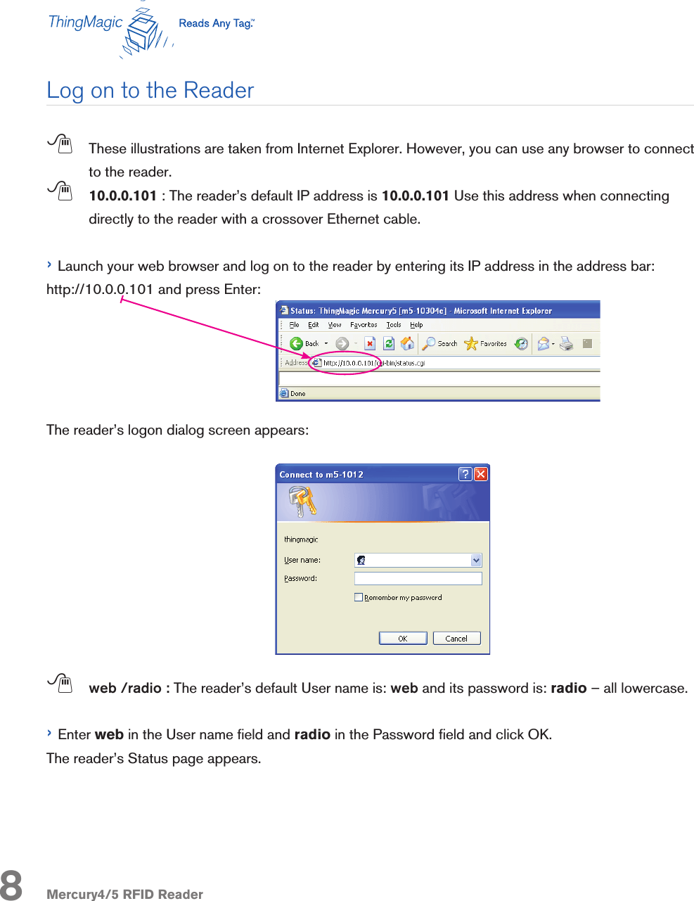 Mercury4/5 RFID Reader;  These illustrations are taken from Internet Explorer. However, you can use any browser to connect to the reader. ; 10.0.0.101 : The reader’s default IP address is 10.0.0.101 Use this address when connecting directly to the reader with a crossover Ethernet cable.› Launch your web browser and log on to the reader by entering its IP address in the address bar: http://10.0.0.101 and press Enter: The reader’s logon dialog screen appears:; web /radio : The reader’s default User name is: web and its password is: radio – all lowercase.› Enter web in the User name eld and radio in the Password eld and click OK.The reader’s Status page appears.Log on to the Reader8