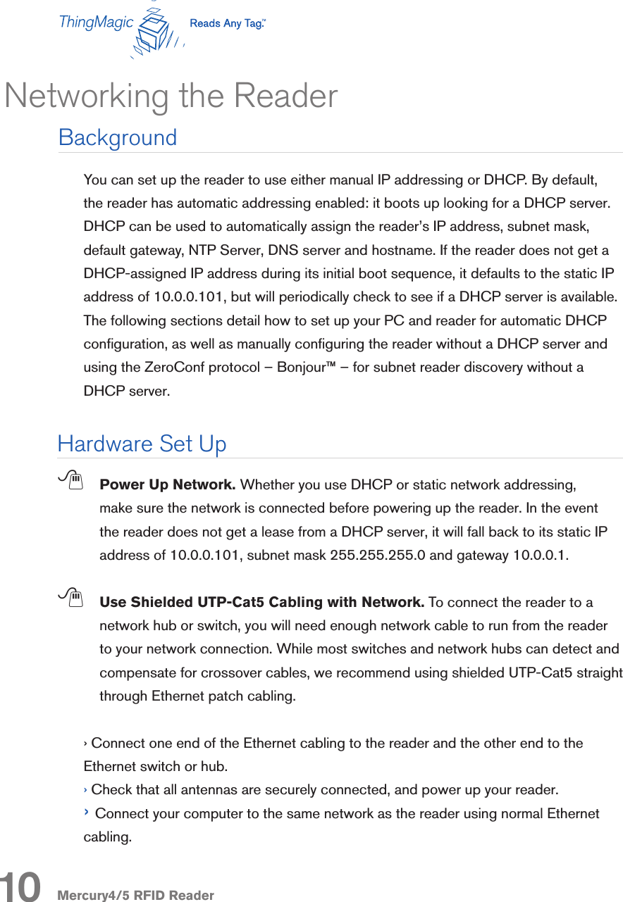 Mercury4/5 RFID ReaderYou can set up the reader to use either manual IP addressing or DHCP. By default, the reader has automatic addressing enabled: it boots up looking for a DHCP server. DHCP can be used to automatically assign the reader’s IP address, subnet mask, default gateway, NTP Server, DNS server and hostname. If the reader does not get a DHCP-assigned IP address during its initial boot sequence, it defaults to the static IP address of 10.0.0.101, but will periodically check to see if a DHCP server is available. The following sections detail how to set up your PC and reader for automatic DHCP conguration, as well as manually conguring the reader without a DHCP server and using the ZeroConf protocol – Bonjour™ – for subnet reader discovery without a DHCP server. ; Power Up Network. Whether you use DHCP or static network addressing, make sure the network is connected before powering up the reader. In the event the reader does not get a lease from a DHCP server, it will fall back to its static IP address of 10.0.0.101, subnet mask 255.255.255.0 and gateway 10.0.0.1.; Use Shielded UTP-Cat5 Cabling with Network. To connect the reader to a network hub or switch, you will need enough network cable to run from the reader to your network connection. While most switches and network hubs can detect and compensate for crossover cables, we recommend using shielded UTP-Cat5 straight through Ethernet patch cabling. › Connect one end of the Ethernet cabling to the reader and the other end to the Ethernet switch or hub.› Check that all antennas are securely connected, and power up your reader. › Connect your computer to the same network as the reader using normal Ethernet cabling.Networking the ReaderBackground10Hardware Set Up