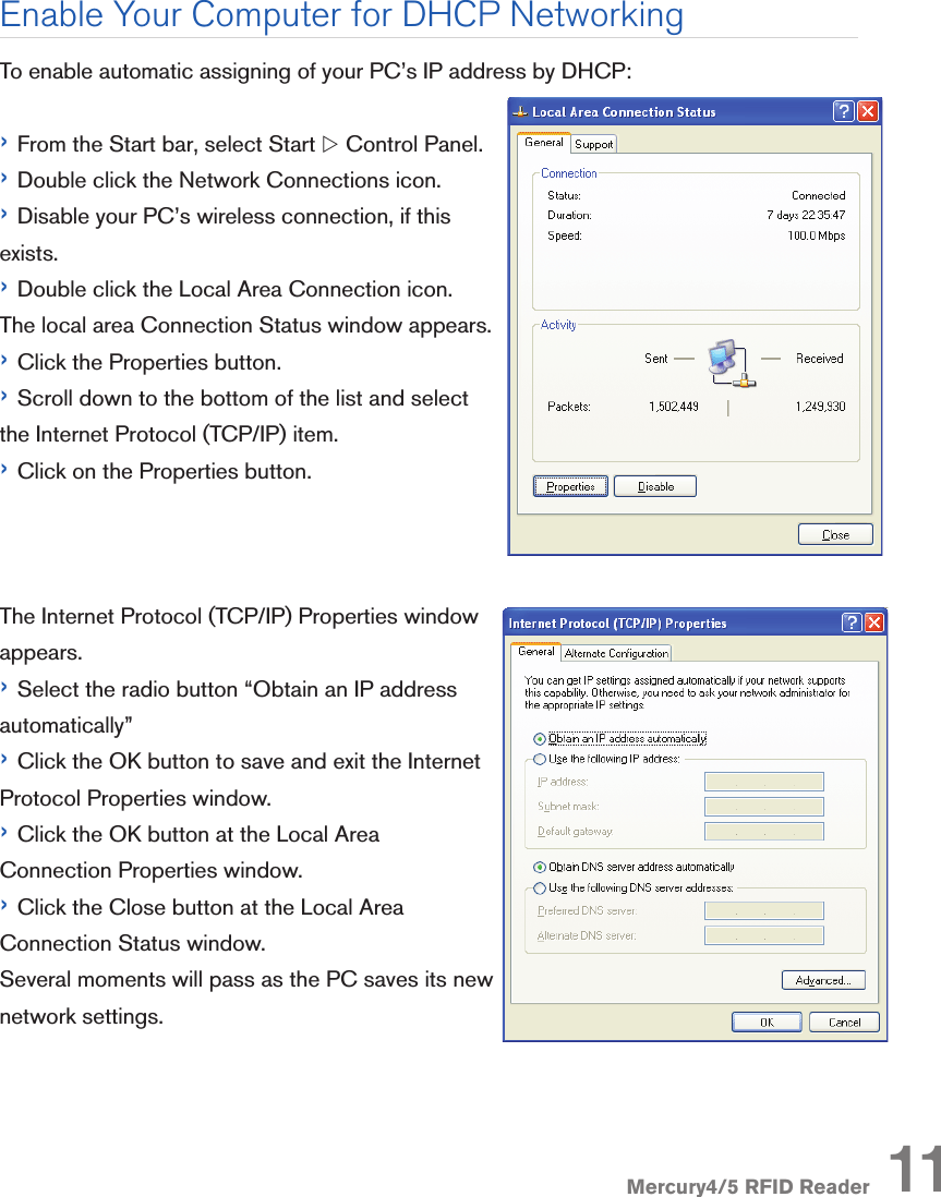 Mercury4/5 RFID ReaderTo enable automatic assigning of your PC’s IP address by DHCP:› From the Start bar, select Start w Control Panel.› Double click the Network Connections icon.› Disable your PC’s wireless connection, if this exists.› Double click the Local Area Connection icon. The local area Connection Status window appears.› Click the Properties button.› Scroll down to the bottom of the list and select the Internet Protocol (TCP/IP) item. › Click on the Properties button.The Internet Protocol (TCP/IP) Properties window appears.› Select the radio button “Obtain an IP address automatically” › Click the OK button to save and exit the Internet Protocol Properties window.› Click the OK button at the Local Area Connection Properties window. › Click the Close button at the Local Area Connection Status window.Several moments will pass as the PC saves its new network settings. Enable Your Computer for DHCP Networking11