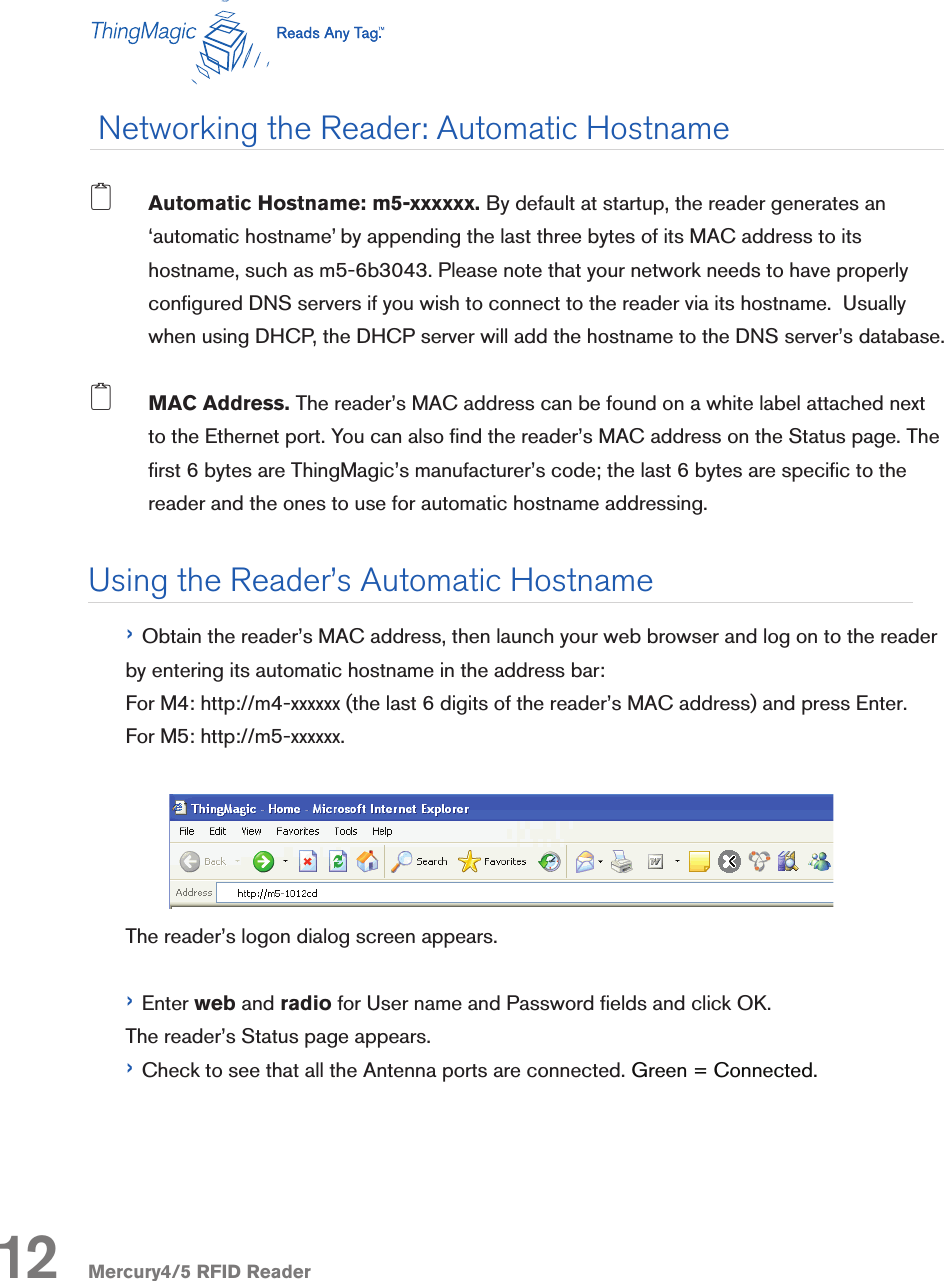 Mercury4/5 RFID Reader2 Automatic Hostname: m5-xxxxxx. By default at startup, the reader generates an ‘automatic hostname’ by appending the last three bytes of its MAC address to its hostname, such as m5-6b3043. Please note that your network needs to have properly congured DNS servers if you wish to connect to the reader via its hostname.  Usually when using DHCP, the DHCP server will add the hostname to the DNS server’s database.2 MAC Address. The reader’s MAC address can be found on a white label attached next to the Ethernet port. You can also nd the reader’s MAC address on the Status page. The rst 6 bytes are ThingMagic’s manufacturer’s code; the last 6 bytes are specic to the reader and the ones to use for automatic hostname addressing. › Obtain the reader’s MAC address, then launch your web browser and log on to the reader by entering its automatic hostname in the address bar: For M4: http://m4-xxxxxx (the last 6 digits of the reader’s MAC address) and press Enter.For M5: http://m5-xxxxxx.The reader’s logon dialog screen appears.› Enter web and radio for User name and Password elds and click OK.The reader’s Status page appears.› Check to see that all the Antenna ports are connected. Green = Connected. Networking the Reader: Automatic HostnameUsing the Reader’s Automatic Hostname12