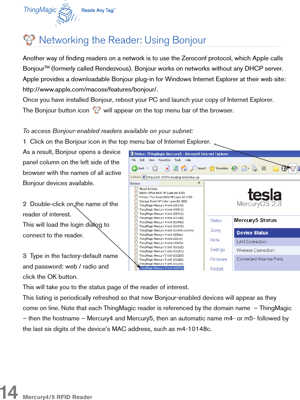 Mercury4/5 RFID Reader14Networking the Reader: Using BonjourAnother way of nding readers on a network is to use the Zeroconf protocol, which Apple calls BonjourTM (formerly called Rendezvous). Bonjour works on networks without any DHCP server. Apple provides a downloadable Bonjour plug-in for Windows Internet Explorer at their web site:  http://www.apple.com/macosx/features/bonjour/.Once you have installed Bonjour, reboot your PC and launch your copy of Internet Explorer.  The Bonjour button icon        will appear on the top menu bar of the browser.To access Bonjour-enabled readers available on your subnet:1  Click on the Bonjour icon in the top menu bar of Internet Explorer.As a result, Bonjour opens a device panel column on the left side of the browser with the names of all active Bonjour devices available.2  Double-click on the name of the reader of interest. This will load the login dialog to connect to the reader.3  Type in the factory-default name and password: web / radio and click the OK button. This will take you to the status page of the reader of interest.This listing is periodically refreshed so that new Bonjour-enabled devices will appear as they come on line. Note that each ThingMagic reader is referenced by the domain name  – ThingMagic – then the hostname – Mercury4 and Mercury5, then an automatic name m4- or m5- followed by the last six digits of the device’s MAC address, such as m4-10148c. 
