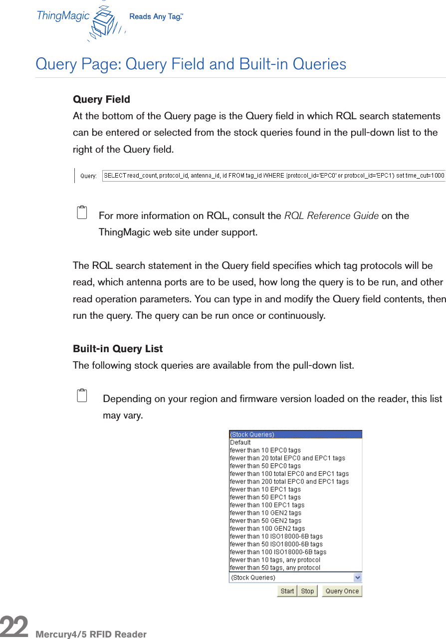 Mercury4/5 RFID Reader22Query FieldAt the bottom of the Query page is the Query eld in which RQL search statements can be entered or selected from the stock queries found in the pull-down list to the right of the Query eld.   2  For more information on RQL, consult the RQL Reference Guide on the ThingMagic web site under support.The RQL search statement in the Query eld species which tag protocols will be read, which antenna ports are to be used, how long the query is to be run, and other read operation parameters. You can type in and modify the Query eld contents, then run the query. The query can be run once or continuously.Built-in Query ListThe following stock queries are available from the pull-down list.  2  Depending on your region and rmware version loaded on the reader, this list may vary.Query Page: Query Field and Built-in Queries