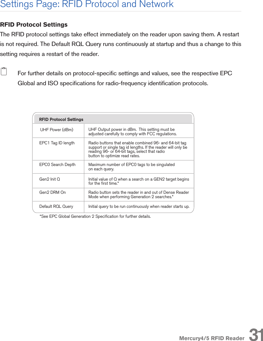 Mercury4/5 RFID ReaderRFID Protocol SettingsThe RFID protocol settings take effect immediately on the reader upon saving them. A restart is not required. The Default RQL Query runs continuously at startup and thus a change to this setting requires a restart of the reader. 2  For further details on protocol-specic settings and values, see the respective EPC Global and ISO specications for radio-frequency identication protocols.RFID Protocol SettingsUHF Power (dBm)EPC0 Search DepthGen2 Init QUHF Output power in dBm.  This setting must be adjusted carefully to comply with FCC regulations.Maximum number of EPC0 tags to be singulatedon each query.Initial value of Q when a search on a GEN2 target beginsfor the first time.*Gen2 DRM On Radio button sets the reader in and out of Dense Reader Mode when performing Generation 2 searches.*Default RQL Query Initial query to be run continuously when reader starts up.*See EPC Global Generation 2 Specification for further details.EPC1 Tag ID length Radio buttons that enable combined 96- and 64-bit tagsupport or single tag id lengths. If the reader will only bereading 96- or 64-bit tags, select that radio button to optimize read rates.Mercury4 ReaderDescription/Part NumberAddressableRead PointsProtocol SupportClass 1Gen2 Class 0 ISO18000-6BUHF 4-Readpoint TM-M4-NA-02UHF 4-Readpoint RuggedizedTM-M4/W-NA-02UHF 4-ReadpointMonostatic* TM-M4-NA-1144YesYesYesYesYesYesYesYesUHF 8-Readpoint Monostatic*TM-M4-NA-12*Monostatic readers do not support Class 0 tags.48YesYesYesYesNo*No*YesYesPart  Quantity Part NumberMulti-frequency RFID ReaderPower Supply11TM-M4-NA-02TM-M4/W-NA-01TM-M4/W-NA-02TM-M4-PSSecure Shell Only(disable telnet)Secure RQL Only(disable non-tunneled RQL)If Yes, the telnet server is disabled, and reader accesscan only be performed via a secure shell (SSH). If Yes, RQL no longer listens on Port 8080 forremote access. RQL is still accessible via an SSHtunnel.Secure Web Only(disable standard http) If Yes, reader will only respond to requests using https URLs.Security Settings DescriptionBoot OptionsBoot Config OptionsBoot Firmware OptionsBoot FirmwareSame as Boot Config Options used when downloadingnew firmware to the reader.URI to the firmware file to be downloaded at startup.Syslog Host Name of host for remote logging. All log levels insyslog will be sent to this host.Boot Config URI to the tm.conf file to be downloaded on startup.Specify local:default for local tm.conf file.Optional parameters used when downloading a new configuration file to the reader.-f   :  force a downgrade if config file version is lower        than that currently running on the reader.-p  :  preserve configuration settings under a wipe-w :  wipe flash memory and settings-a  :  add the reader’s MAC address to download filenameNetwork Settings: All InterfacesAutomatic HostnameHostnameNTP ServerTurning on automatic hostname will append the last sixnumbers (3 bytes) of the reader’s MAC address to thetext in the hostname field.Name of the readerServer or servers to use for network time protocolDomain NameSecondary DNS ServerDefault GatewayPrimary DNS ServerNetwork domain nameAllow the Mercury4/5 to resolve hostnames to IP addressesRadio button to select the default interface for network communications. Allow the Mercury4/5 to resolve hostnames to IP addressesNetwork Settings: Ethernet InterfaceUse DHCP?Use DHCP Server- supplied hostname?LAN IP AddressIf Yes, the reader will automatically look for its LAN IP,Netmask and Gateway addresses from a DHCP Server.If Yes, the manually supplied hostname (see Hostname)will be overridden by the hostname supplied by theDHCP Server.If Use DHCP? is Yes, the LAN IP, Netmask and Gatewayvalues will be supplied by the DHCP Server. Default ormanually entered addresses will be dimmed out andbypassed. If Use DHCP? is No, you should manuallyenter the LAN IP, Netmask and Gateway settings.Vendor Class Identifier Name to be used by DHCP Server to manage options assigned to clients identified by vendor type and to configure groups of Mercury4/5 readers. LAN GatewayLAN NetmaskThe gateway IP address for the local network, typicallythe IP address of a router.The subnet mask IP address used to determine to whichTCP/IP subnet the reader belongs. Devices in the samesubnet can be communicated with locally without goingthrough a router.Settings Page: RFID Protocol and Network31