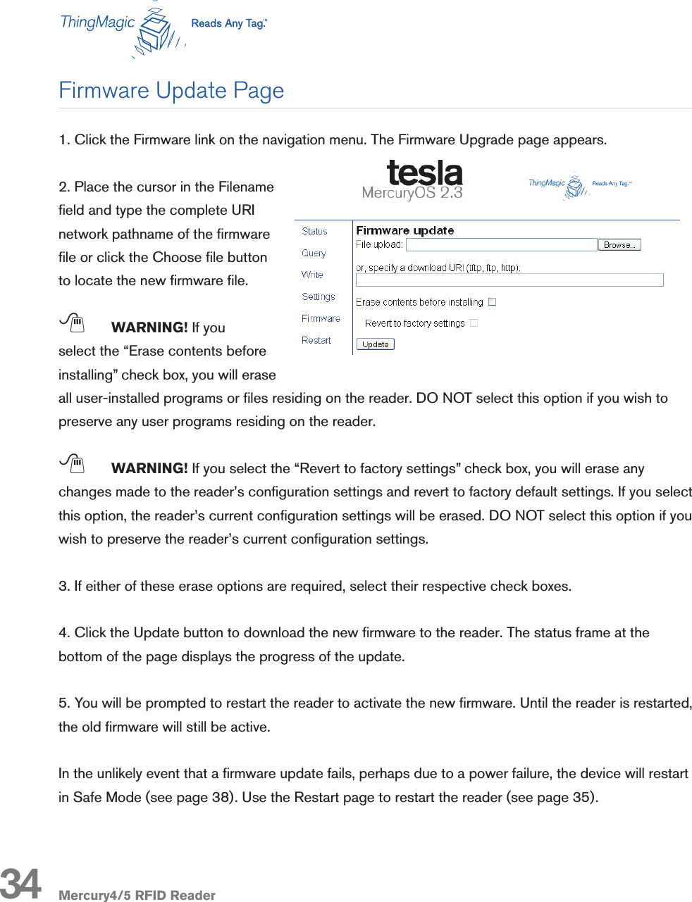 Mercury4/5 RFID Reader1. Click the Firmware link on the navigation menu. The Firmware Upgrade page appears.2. Place the cursor in the Filename eld and type the complete URI network pathname of the rmware le or click the Choose le button to locate the new rmware le.; WARNING! If you select the “Erase contents before installing” check box, you will erase all user-installed programs or les residing on the reader. DO NOT select this option if you wish to preserve any user programs residing on the reader.; WARNING! If you select the “Revert to factory settings” check box, you will erase any changes made to the reader’s conguration settings and revert to factory default settings. If you select this option, the reader’s current conguration settings will be erased. DO NOT select this option if you wish to preserve the reader’s current conguration settings.3. If either of these erase options are required, select their respective check boxes.4. Click the Update button to download the new rmware to the reader. The status frame at the bottom of the page displays the progress of the update.5. You will be prompted to restart the reader to activate the new rmware. Until the reader is restarted, the old rmware will still be active.In the unlikely event that a rmware update fails, perhaps due to a power failure, the device will restart in Safe Mode (see page 38). Use the Restart page to restart the reader (see page 35).Firmware Update Page34
