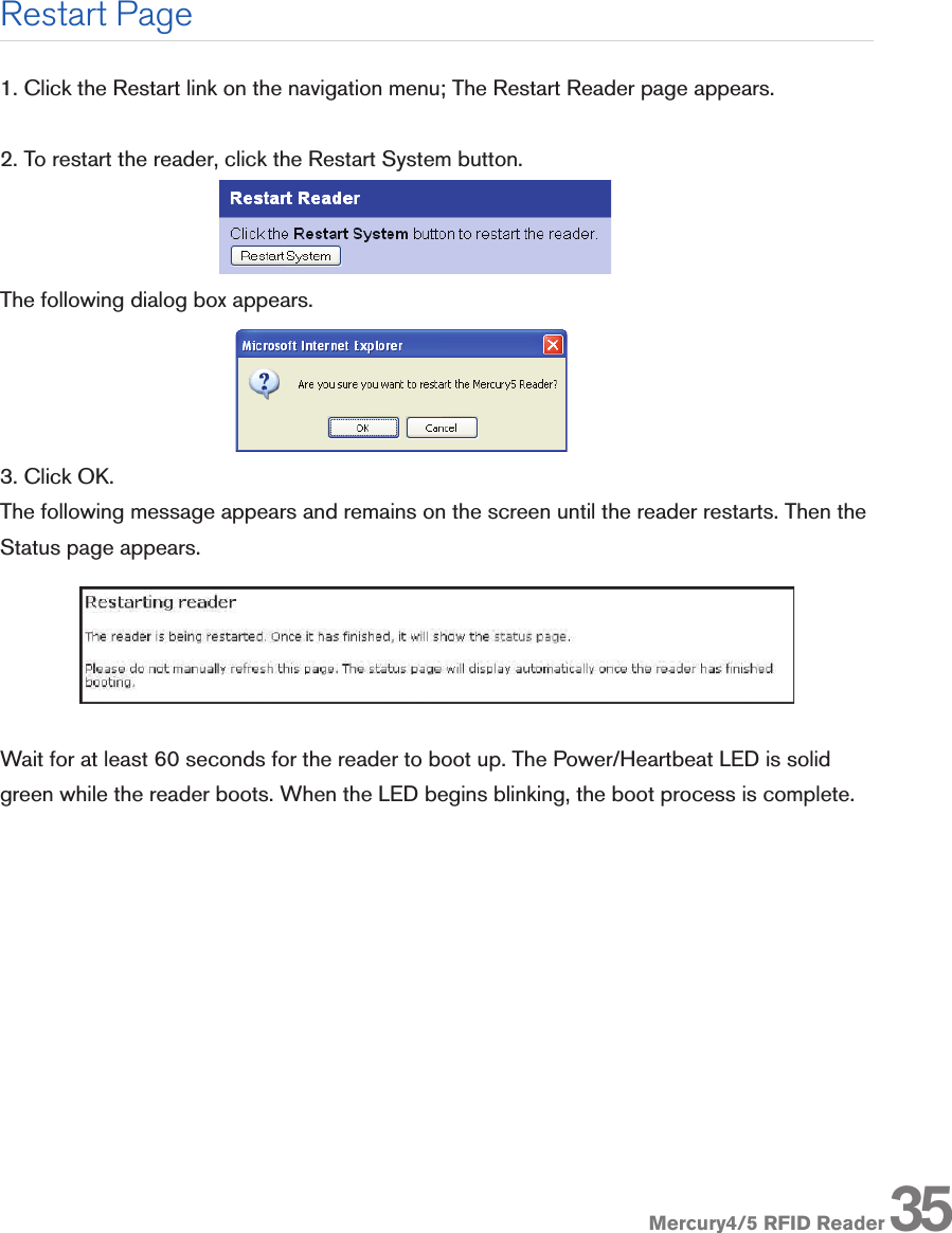 Mercury4/5 RFID Reader1. Click the Restart link on the navigation menu; The Restart Reader page appears.2. To restart the reader, click the Restart System button. The following dialog box appears.3. Click OK. The following message appears and remains on the screen until the reader restarts. Then the Status page appears.Wait for at least 60 seconds for the reader to boot up. The Power/Heartbeat LED is solid green while the reader boots. When the LED begins blinking, the boot process is complete.Restart Page35