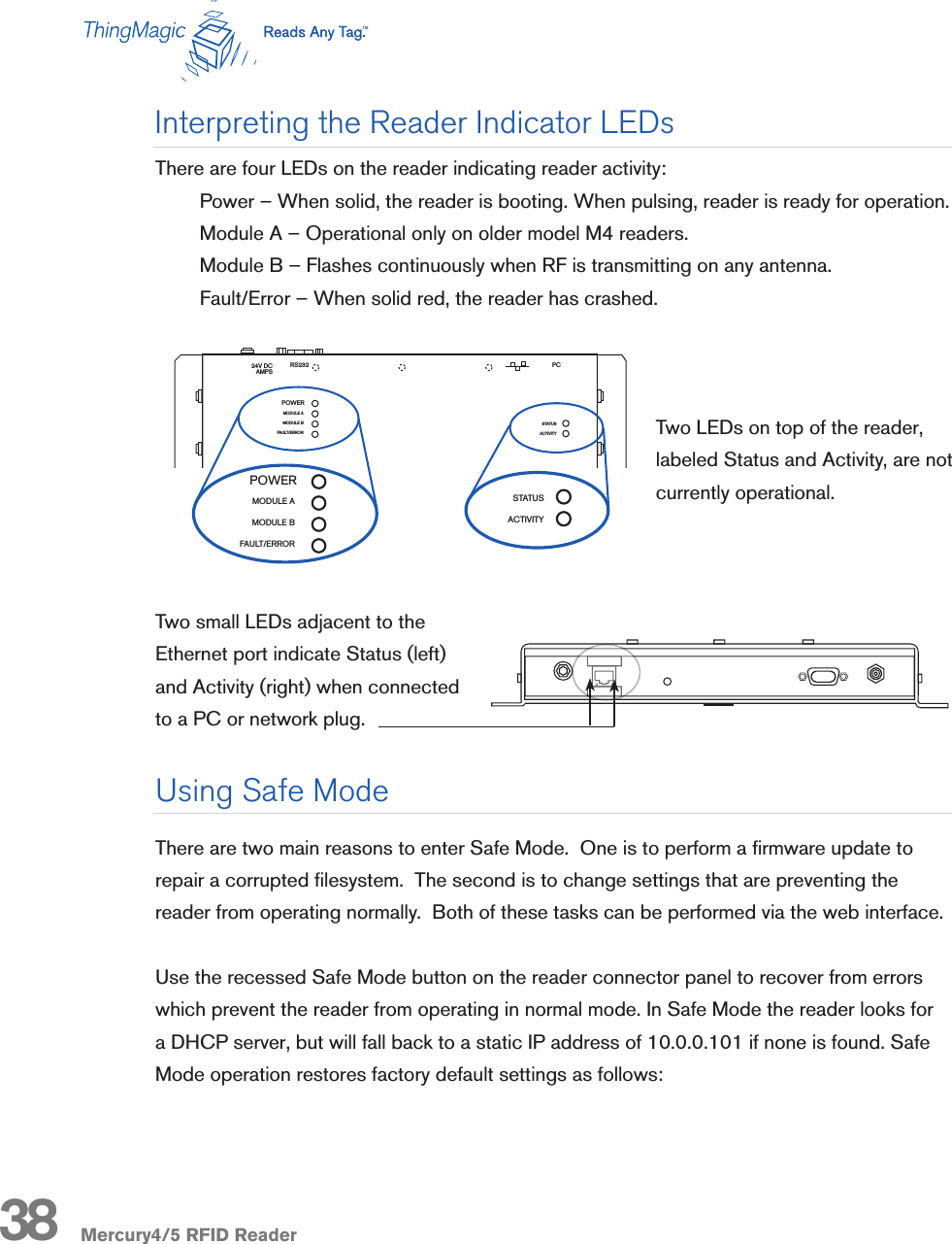 Mercury4/5 RFID ReaderThere are four LEDs on the reader indicating reader activity:Power – When solid, the reader is booting. When pulsing, reader is ready for operation.Module A – Operational only on older model M4 readers.Module B – Flashes continuously when RF is transmitting on any antenna.Fault/Error – When solid red, the reader has crashed.Two LEDs on top of the reader, labeled Status and Activity, are not currently operational.Two small LEDs adjacent to the Ethernet port indicate Status (left) and Activity (right) when connected to a PC or network plug.Interpreting the Reader Indicator LEDsThere are two main reasons to enter Safe Mode.  One is to perform a rmware update to repair a corrupted lesystem.  The second is to change settings that are preventing the reader from operating normally.  Both of these tasks can be performed via the web interface. Use the recessed Safe Mode button on the reader connector panel to recover from errors which prevent the reader from operating in normal mode. In Safe Mode the reader looks for a DHCP server, but will fall back to a static IP address of 10.0.0.101 if none is found. Safe Mode operation restores factory default settings as follows:Using Safe ModeR-1 R-2 T-1 T-2 R-3 R-4 T-3 T-4R-1 R-2 R-3 R-4 T-1 T-2 T-3 T-4Mercury4 2-Port UHFNAMercury4 4-Port UHFNAMercury4 4-Port UHFNAR-1 R-2 T-1 T-2 R-3 R-4 T-3 T-4MODULE AMODULE BFAULT/ERRORSTATUSACTIVITY24V DCAMPSPCRS232powered byThingMagicMercury4Mounting holesPOWERR-1 R-2 T-1 T-2 R-3 R-4 T-3 T-4T/R1 T/R2 T/R3 T/R4 T/R5 T/R6 T/R7 T/R8SensorIDSensormaticMODULE AMODULE BFAULT/ERRORSTATUSACTIVITY24V DCAMPSPCRS232powered byThingMagicPOWERMODULE AMODULE BFAULT/ERRORPOWERSTATUSACTIVITY38R-1 R-2 T-1 T-2 R-3 R-4 T-3 T-4R-1 R-2 R-3 R-4 T-1 T-2 T-3 T-4Mercury4 2-Port UHFNAMercury4 4-Port UHFNAMercury5R-1 R-2 R-3 R-4 T-1 T-2 T-3 T-4MODULE AMODULE BFAULT/ERRORSTATUSACTIVITY24V DCAMPSPCRS232powered byThingMagicRuggedized Mercury4and Mercury5Mounting HolesPOWERR-1 R-2 T-1 T-2 R-3 R-4 T-3 T-4T/R1 T/R2 T/R3 T/R4 T/R5 T/R6 T/R7 T/R8SensorIDSensormaticMODULE AMODULE BFAULT/ERRORSTATUSACTIVITY24V DCAMPSPCRS232powered byThingMagicPOWERMODULE AMODULE BFAULT/ERRORPOWERSTATUSACTIVITY285.75mm (11.34in)5.5mm (0.22in)25.4mm (1in)12.7mm (0.5in)307.2mm (12.19in)134.35mm (5.33in) 122.05mm (4.84in)25.81mm (1.02in)306mm (12.14in)