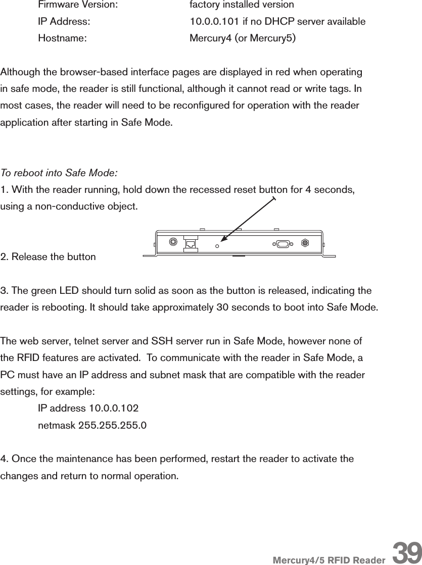 Mercury4/5 RFID Reader  Firmware Version:    factory installed version  IP Address:      10.0.0.101 if no DHCP server available  Hostname:      Mercury4 (or Mercury5)Although the browser-based interface pages are displayed in red when operating in safe mode, the reader is still functional, although it cannot read or write tags. In most cases, the reader will need to be recongured for operation with the reader application after starting in Safe Mode.To reboot into Safe Mode:1. With the reader running, hold down the recessed reset button for 4 seconds, using a non-conductive object. 2. Release the button3. The green LED should turn solid as soon as the button is released, indicating the reader is rebooting. It should take approximately 30 seconds to boot into Safe Mode.The web server, telnet server and SSH server run in Safe Mode, however none of the RFID features are activated.  To communicate with the reader in Safe Mode, a PC must have an IP address and subnet mask that are compatible with the reader settings, for example:   IP address 10.0.0.102  netmask 255.255.255.04. Once the maintenance has been performed, restart the reader to activate the changes and return to normal operation.R-1 R-2 T-1 T-2 R-3 R-4 T-3 T-4R-1 R-2 R-3 R-4 T-1 T-2 T-3 T-4Mercury4 2-Port UHFNAMercury4 4-Port UHFNAMercury4 4-Port UHFNAR-1 R-2 T-1 T-2 R-3 R-4 T-3 T-4MODULE AMODULE BFAULT/ERRORSTATUSACTIVITY24V DCAMPSPCRS232powered byThingMagicMercury4Mounting holesPOWERR-1 R-2 T-1 T-2 R-3 R-4 T-3 T-4T/R1 T/R2 T/R3 T/R4 T/R5 T/R6 T/R7 T/R8SensorIDSensormaticMODULE AMODULE BFAULT/ERRORSTATUSACTIVITY24V DCAMPSPCRS232powered byThingMagicPOWERMODULE AMODULE BFAULT/ERRORPOWERSTATUSACTIVITY39