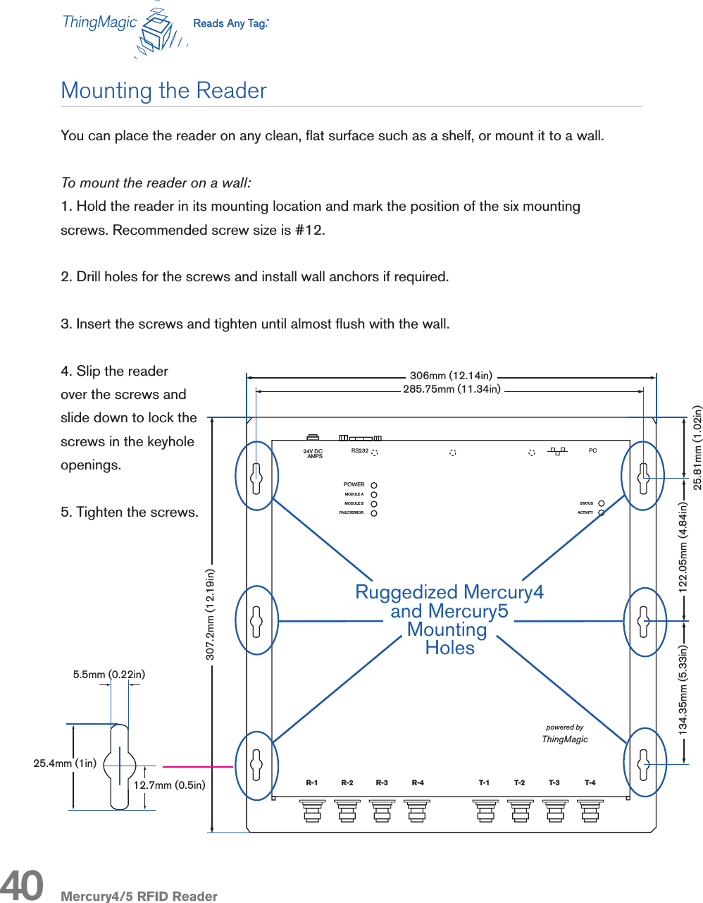 Mercury4/5 RFID ReaderYou can place the reader on any clean, at surface such as a shelf, or mount it to a wall. To mount the reader on a wall:1. Hold the reader in its mounting location and mark the position of the six mounting screws. Recommended screw size is #12.2. Drill holes for the screws and install wall anchors if required. 3. Insert the screws and tighten until almost ush with the wall.4. Slip the reader over the screws and slide down to lock the screws in the keyhole openings.5. Tighten the screws.R-1 R-2 T-1 T-2 R-3 R-4 T-3 T-4R-1 R-2 R-3 R-4 T-1 T-2 T-3 T-4Mercury4 2-Port UHFNAMercury4 4-Port UHFNAMercury5R-1 R-2 R-3 R-4 T-1 T-2 T-3 T-4MODULE AMODULE BFAULT/ERRORSTATUSACTIVITY24V DCAMPSPCRS232powered byThingMagicRuggedized Mercury4and Mercury5Mounting HolesPOWERR-1 R-2 T-1 T-2 R-3 R-4 T-3 T-4T/R1 T/R2 T/R3 T/R4 T/R5 T/R6 T/R7 T/R8SensorIDSensormaticMODULE AMODULE BFAULT/ERRORSTATUSACTIVITY24V DCAMPSPCRS232powered byThingMagicPOWERMODULE AMODULE BFAULT/ERRORPOWERSTATUSACTIVITY285.75mm (11.34in)5.5mm (0.22in)25.4mm (1in)12.7mm (0.5in)307.2mm (12.19in)134.35mm (5.33in) 122.05mm (4.84in)25.81mm (1.02in)306mm (12.14in)Mounting the Reader40R-1 R-2 T-1 T-2 R-3 R-4 T-3 T-4R-1 R-2 R-3 R-4 T-1 T-2 T-3 T-4Mercury4 2-Port UHFNAMercury4 4-Port UHFNAMercury5R-1 R-2 R-3 R-4 T-1 T-2 T-3 T-4MODULE AMODULE BFAULT/ERRORSTATUSACTIVITY24V DCAMPSPCRS232powered byThingMagicRuggedized Mercury4and Mercury5Mounting HolesPOWERR-1 R-2 T-1 T-2 R-3 R-4 T-3 T-4T/R1 T/R2 T/R3 T/R4 T/R5 T/R6 T/R7 T/R8SensorIDSensormaticMODULE AMODULE BFAULT/ERRORSTATUSACTIVITY24V DCAMPSPCRS232powered byThingMagicPOWERMODULE AMODULE BFAULT/ERRORPOWERSTATUSACTIVITY285.75mm (11.34in)5.5mm (0.22in)25.4mm (1in)12.7mm (0.5in)307.2mm (12.19in)134.35mm (5.33in) 122.05mm (4.84in)25.81mm (1.02in)306mm (12.14in)