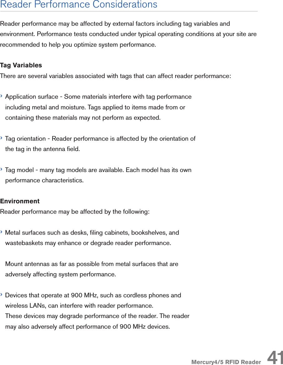 Mercury4/5 RFID ReaderReader Performance ConsiderationsReader performance may be affected by external factors including tag variables and environment. Performance tests conducted under typical operating conditions at your site are recommended to help you optimize system performance.Tag VariablesThere are several variables associated with tags that can affect reader performance:› Application surface - Some materials interfere with tag performance    including metal and moisture. Tags applied to items made from or    containing these materials may not perform as expected.› Tag orientation - Reader performance is affected by the orientation of    the tag in the antenna eld.› Tag model - many tag models are available. Each model has its own    performance characteristics.EnvironmentReader performance may be affected by the following:› Metal surfaces such as desks, ling cabinets, bookshelves, and    wastebaskets may enhance or degrade reader performance.   Mount antennas as far as possible from metal surfaces that are       adversely affecting system performance.› Devices that operate at 900 MHz, such as cordless phones and    wireless LANs, can interfere with reader performance.   These devices may degrade performance of the reader. The reader       may also adversely affect performance of 900 MHz devices.41