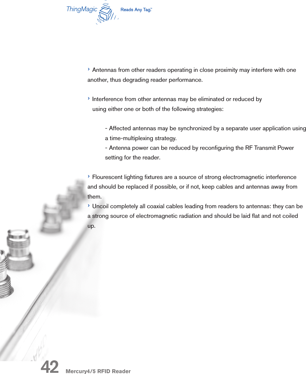Mercury4/5 RFID Reader› Antennas from other readers operating in close proximity may interfere with one another, thus degrading reader performance.› Interference from other antennas may be eliminated or reduced by    using either one or both of the following strategies:  - Affected antennas may be synchronized by a separate user application using a time-multiplexing strategy.   - Antenna power can be reduced by reconguring the RF Transmit Power setting for the reader.› Flourescent lighting xtures are a source of strong electromagnetic interference and should be replaced if possible, or if not, keep cables and antennas away from them.› Uncoil completely all coaxial cables leading from readers to antennas: they can be a strong source of electromagnetic radiation and should be laid at and not coiled up. 42