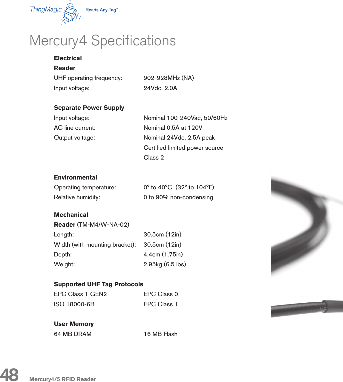 Mercury4/5 RFID ReaderMercury4 SpecicationsElectricalReaderUHF operating frequency:   902-928MHz (NA)Input voltage:                   24Vdc, 2.0ASeparate Power SupplyInput voltage:      Nominal 100-240Vac, 50/60HzAC line current:      Nominal 0.5A at 120VOutput voltage:      Nominal 24Vdc, 2.5A peak        Certied limited power source        Class 2EnvironmentalOperating temperature:    0° to 40°C  (32° to 104°F)Relative humidity:    0 to 90% non-condensingMechanicalReader (TM-M4/W-NA-02)Length:       30.5cm (12in)Width (with mounting bracket):    30.5cm (12in)Depth:        4.4cm (1.75in)Weight:       2.95kg (6.5 lbs)Supported UHF Tag ProtocolsEPC Class 1 GEN2    EPC Class 0ISO 18000-6B      EPC Class 1User Memory64 MB DRAM      16 MB Flash48