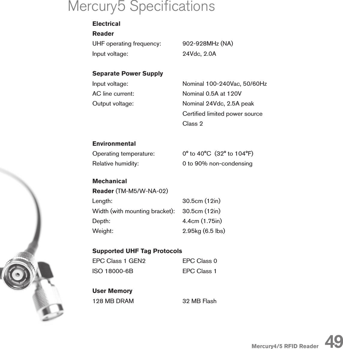 Mercury4/5 RFID ReaderMercury5 SpecicationsElectricalReaderUHF operating frequency:   902-928MHz (NA)Input voltage:                   24Vdc, 2.0ASeparate Power SupplyInput voltage:      Nominal 100-240Vac, 50/60HzAC line current:      Nominal 0.5A at 120VOutput voltage:      Nominal 24Vdc, 2.5A peak        Certied limited power source        Class 2EnvironmentalOperating temperature:    0° to 40°C  (32° to 104°F)Relative humidity:    0 to 90% non-condensingMechanicalReader (TM-M5/W-NA-02)Length:       30.5cm (12in)Width (with mounting bracket):    30.5cm (12in)Depth:        4.4cm (1.75in)Weight:       2.95kg (6.5 lbs)Supported UHF Tag ProtocolsEPC Class 1 GEN2    EPC Class 0ISO 18000-6B      EPC Class 1User Memory128 MB DRAM      32 MB Flash49