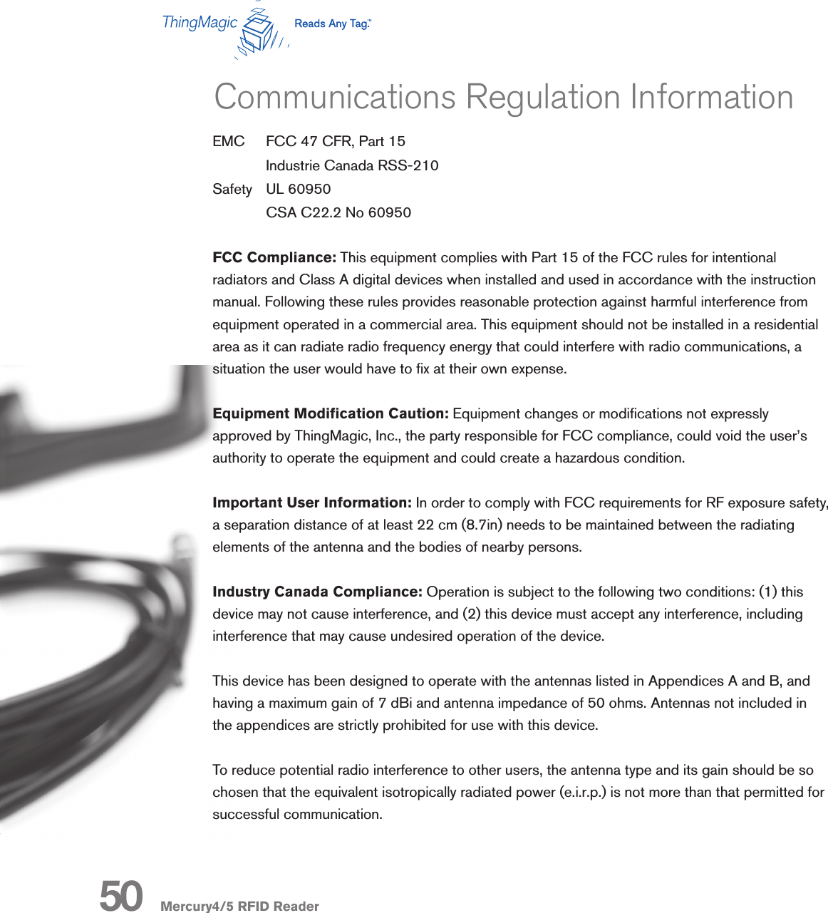 Mercury4/5 RFID ReaderEMC  FCC 47 CFR, Part 15  Industrie Canada RSS-210Safety  UL 60950  CSA C22.2 No 60950FCC Compliance: This equipment complies with Part 15 of the FCC rules for intentional radiators and Class A digital devices when installed and used in accordance with the instruction manual. Following these rules provides reasonable protection against harmful interference from equipment operated in a commercial area. This equipment should not be installed in a residential area as it can radiate radio frequency energy that could interfere with radio communications, a situation the user would have to x at their own expense. Equipment Modication Caution: Equipment changes or modications not expressly approved by ThingMagic, Inc., the party responsible for FCC compliance, could void the user’s authority to operate the equipment and could create a hazardous condition.Important User Information: In order to comply with FCC requirements for RF exposure safety, a separation distance of at least 22 cm (8.7in) needs to be maintained between the radiating elements of the antenna and the bodies of nearby persons.Industry Canada Compliance: Operation is subject to the following two conditions: (1) this device may not cause interference, and (2) this device must accept any interference, including interference that may cause undesired operation of the device.This device has been designed to operate with the antennas listed in Appendices A and B, and having a maximum gain of 7 dBi and antenna impedance of 50 ohms. Antennas not included in the appendices are strictly prohibited for use with this device.To reduce potential radio interference to other users, the antenna type and its gain should be so chosen that the equivalent isotropically radiated power (e.i.r.p.) is not more than that permitted for successful communication.Communications Regulation Information50