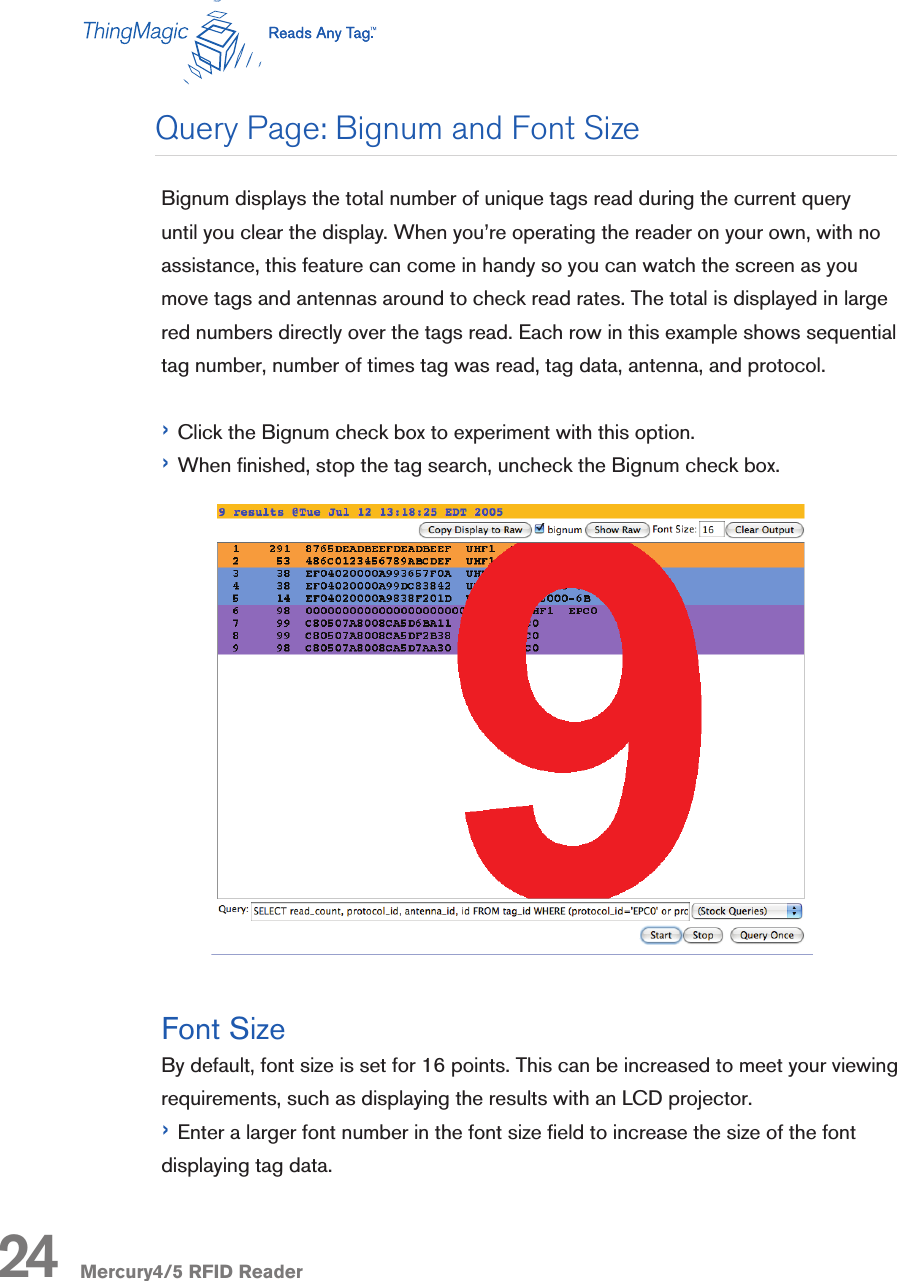 Mercury4/5 RFID ReaderBignum displays the total number of unique tags read during the current query until you clear the display. When you’re operating the reader on your own, with no assistance, this feature can come in handy so you can watch the screen as you move tags and antennas around to check read rates. The total is displayed in large red numbers directly over the tags read. Each row in this example shows sequential tag number, number of times tag was read, tag data, antenna, and protocol.› Click the Bignum check box to experiment with this option. › When nished, stop the tag search, uncheck the Bignum check box.Font SizeBy default, font size is set for 16 points. This can be increased to meet your viewing requirements, such as displaying the results with an LCD projector.› Enter a larger font number in the font size eld to increase the size of the font displaying tag data.24Query Page: Bignum and Font Size