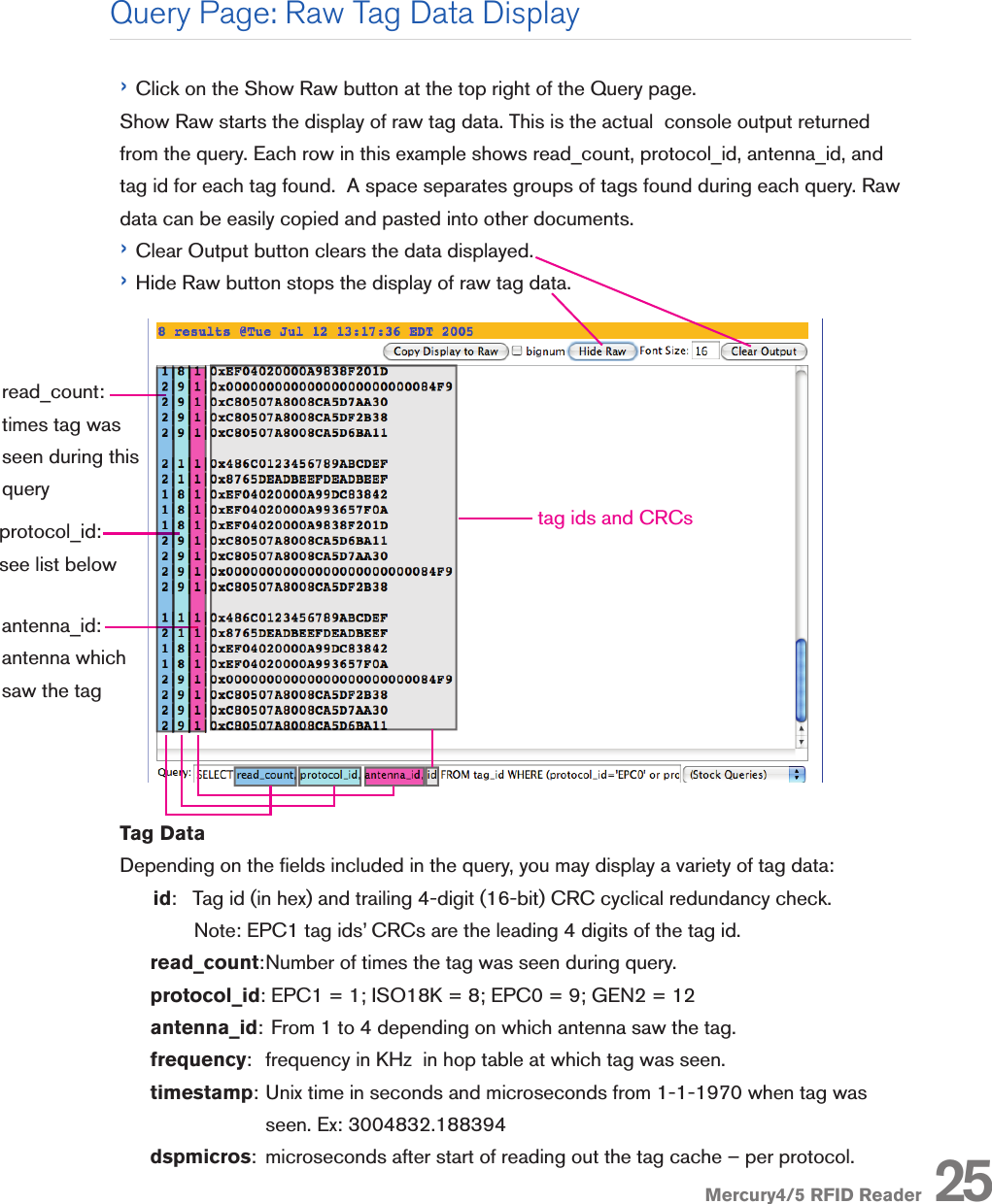 Mercury4/5 RFID Reader› Click on the Show Raw button at the top right of the Query page. Show Raw starts the display of raw tag data. This is the actual  console output returned from the query. Each row in this example shows read_count, protocol_id, antenna_id, and tag id for each tag found.  A space separates groups of tags found during each query. Raw data can be easily copied and pasted into other documents.› Clear Output button clears the data displayed.› Hide Raw button stops the display of raw tag data.Tag DataDepending on the elds included in the query, you may display a variety of tag data:       id:  Tag id (in hex) and trailing 4-digit (16-bit) CRC cyclical redundancy check.        Note: EPC1 tag ids’ CRCs are the leading 4 digits of the tag id.read_count: Number of times the tag was seen during query.protocol_id: EPC1 = 1; ISO18K = 8; EPC0 = 9; GEN2 = 12antenna_id:  From 1 to 4 depending on which antenna saw the tag.frequency:  frequency in KHz  in hop table at which tag was seen.timestamp:  Unix time in seconds and microseconds from 1-1-1970 when tag was seen. Ex: 3004832.188394 dspmicros:  microseconds after start of reading out the tag cache – per protocol. 25Query Page: Raw Tag Data Displayread_count:times tag was seen during this querytag ids and CRCsprotocol_id: see list belowantenna_id: antenna which saw the tag