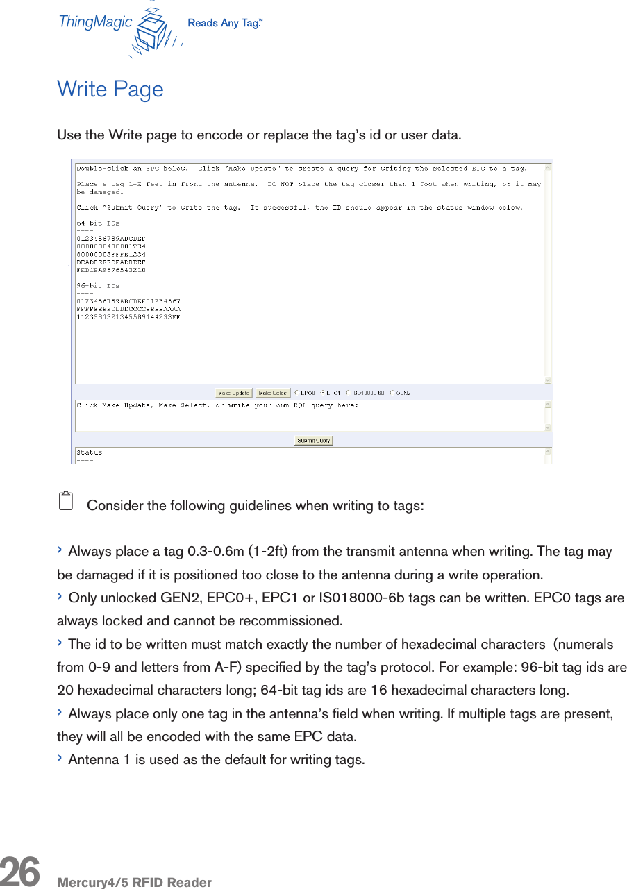 Mercury4/5 RFID ReaderUse the Write page to encode or replace the tag’s id or user data.2   Consider the following guidelines when writing to tags:› Always place a tag 0.3-0.6m (1-2ft) from the transmit antenna when writing. The tag may be damaged if it is positioned too close to the antenna during a write operation.› Only unlocked GEN2, EPC0+, EPC1 or IS018000-6b tags can be written. EPC0 tags are always locked and cannot be recommissioned.› The id to be written must match exactly the number of hexadecimal characters  (numerals from 0-9 and letters from A-F) specied by the tag’s protocol. For example: 96-bit tag ids are 20 hexadecimal characters long; 64-bit tag ids are 16 hexadecimal characters long.› Always place only one tag in the antenna’s eld when writing. If multiple tags are present, they will all be encoded with the same EPC data.› Antenna 1 is used as the default for writing tags.26Write Page