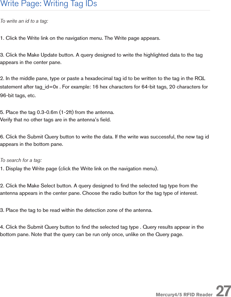 Mercury4/5 RFID Reader 27To write an id to a tag:1. Click the Write link on the navigation menu. The Write page appears.3. Click the Make Update button. A query designed to write the highlighted data to the tag appears in the center pane. 2. In the middle pane, type or paste a hexadecimal tag id to be written to the tag in the RQL statement after tag_id=0x . For example: 16 hex characters for 64-bit tags, 20 characters for 96-bit tags, etc.5. Place the tag 0.3-0.6m (1-2ft) from the antenna.Verify that no other tags are in the antenna’s eld.6. Click the Submit Query button to write the data. If the write was successful, the new tag id appears in the bottom pane.To search for a tag:1. Display the Write page (click the Write link on the navigation menu).2. Click the Make Select button. A query designed to nd the selected tag type from the antenna appears in the center pane. Choose the radio button for the tag type of interest.3. Place the tag to be read within the detection zone of the antenna.4. Click the Submit Query button to nd the selected tag type . Query results appear in the bottom pane. Note that the query can be run only once, unlike on the Query page.Write Page: Writing Tag IDs