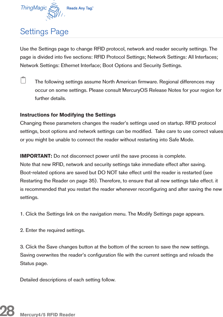 Mercury4/5 RFID Reader28Use the Settings page to change RFID protocol, network and reader security settings. The page is divided into ve sections: RFID Protocol Settings; Network Settings: All Interfaces; Network Settings: Ethernet Interface; Boot Options and Security Settings. 2  The following settings assume North American rmware. Regional differences may occur on some settings. Please consult MercuryOS Release Notes for your region for further details.Instructions for Modifying the SettingsChanging these parameters changes the reader’s settings used on startup. RFID protocol settings, boot options and network settings can be modied.  Take care to use correct values or you might be unable to connect the reader without restarting into Safe Mode. IMPORTANT: Do not disconnect power until the save process is complete.Note that new RFID, network and security settings take immediate effect after saving. Boot-related options are saved but DO NOT take effect until the reader is restarted (see Restarting the Reader on page 35). Therefore, to ensure that all new settings take effect. it is recommended that you restart the reader whenever reconguring and after saving the new settings.1. Click the Settings link on the navigation menu. The Modify Settings page appears.2. Enter the required settings.3. Click the Save changes button at the bottom of the screen to save the new settings. Saving overwrites the reader’s conguration le with the current settings and reloads the Status page.  Detailed descriptions of each setting follow.Settings Page